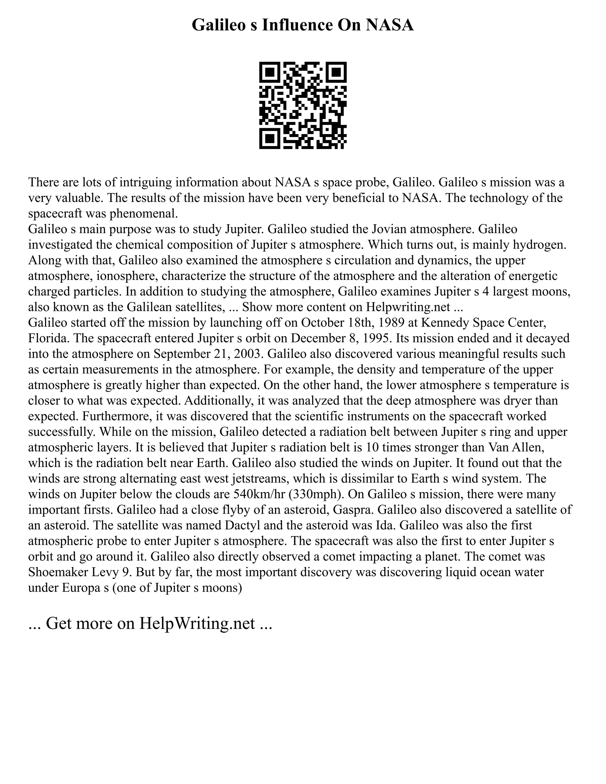 Galileo s Influence On NASA
There are lots of intriguing information about NASA s space probe, Galileo. Galileo s mission was a
very valuable. The results of the mission have been very beneficial to NASA. The technology of the
spacecraft was phenomenal.
Galileo s main purpose was to study Jupiter. Galileo studied the Jovian atmosphere. Galileo
investigated the chemical composition of Jupiter s atmosphere. Which turns out, is mainly hydrogen.
Along with that, Galileo also examined the atmosphere s circulation and dynamics, the upper
atmosphere, ionosphere, characterize the structure of the atmosphere and the alteration of energetic
charged particles. In addition to studying the atmosphere, Galileo examines Jupiter s 4 largest moons,
also known as the Galilean satellites, ... Show more content on Helpwriting.net ...
Galileo started off the mission by launching off on October 18th, 1989 at Kennedy Space Center,
Florida. The spacecraft entered Jupiter s orbit on December 8, 1995. Its mission ended and it decayed
into the atmosphere on September 21, 2003. Galileo also discovered various meaningful results such
as certain measurements in the atmosphere. For example, the density and temperature of the upper
atmosphere is greatly higher than expected. On the other hand, the lower atmosphere s temperature is
closer to what was expected. Additionally, it was analyzed that the deep atmosphere was dryer than
expected. Furthermore, it was discovered that the scientific instruments on the spacecraft worked
successfully. While on the mission, Galileo detected a radiation belt between Jupiter s ring and upper
atmospheric layers. It is believed that Jupiter s radiation belt is 10 times stronger than Van Allen,
which is the radiation belt near Earth. Galileo also studied the winds on Jupiter. It found out that the
winds are strong alternating east west jetstreams, which is dissimilar to Earth s wind system. The
winds on Jupiter below the clouds are 540km/hr (330mph). On Galileo s mission, there were many
important firsts. Galileo had a close flyby of an asteroid, Gaspra. Galileo also discovered a satellite of
an asteroid. The satellite was named Dactyl and the asteroid was Ida. Galileo was also the first
atmospheric probe to enter Jupiter s atmosphere. The spacecraft was also the first to enter Jupiter s
orbit and go around it. Galileo also directly observed a comet impacting a planet. The comet was
Shoemaker Levy 9. But by far, the most important discovery was discovering liquid ocean water
under Europa s (one of Jupiter s moons)
... Get more on HelpWriting.net ...
 