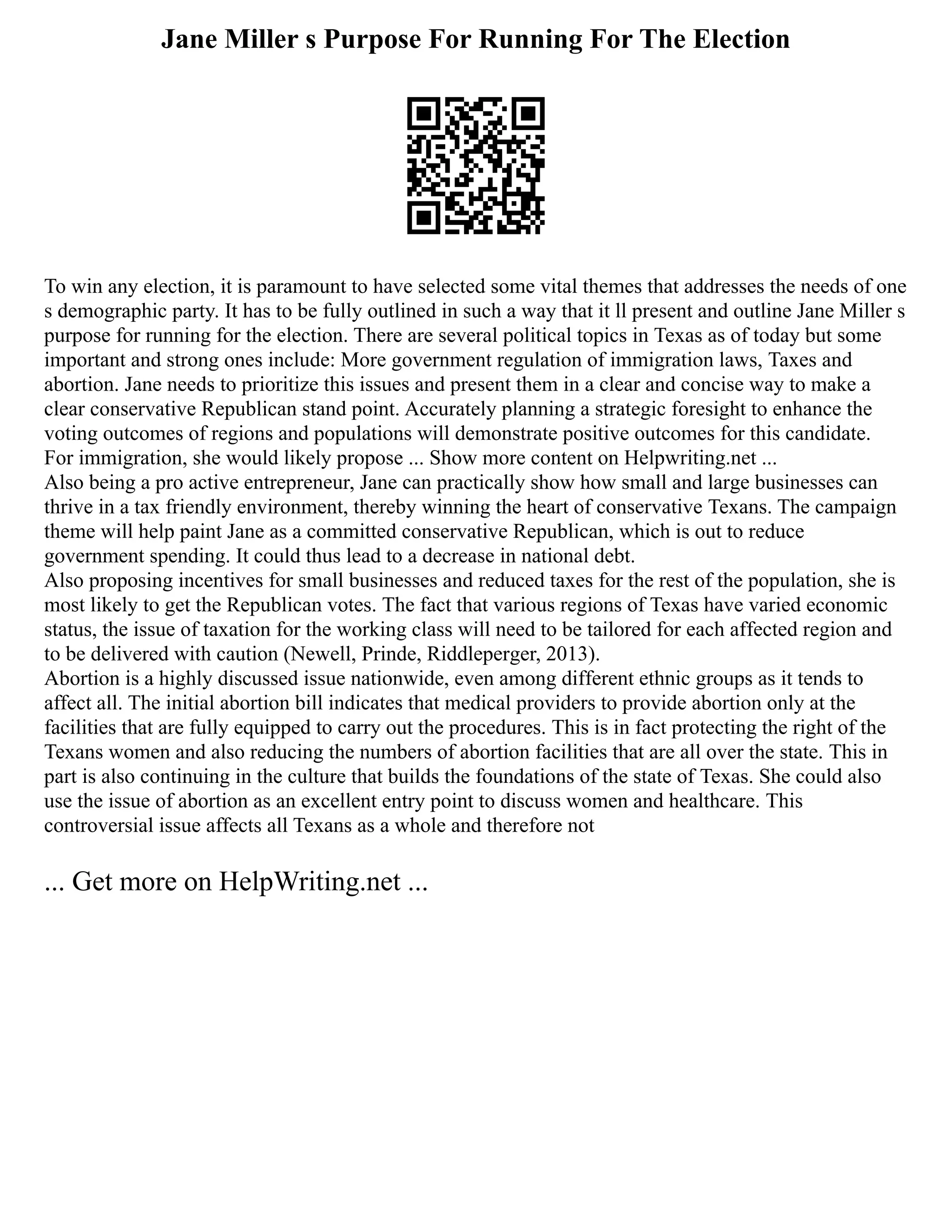 Jane Miller s Purpose For Running For The Election
To win any election, it is paramount to have selected some vital themes that addresses the needs of one
s demographic party. It has to be fully outlined in such a way that it ll present and outline Jane Miller s
purpose for running for the election. There are several political topics in Texas as of today but some
important and strong ones include: More government regulation of immigration laws, Taxes and
abortion. Jane needs to prioritize this issues and present them in a clear and concise way to make a
clear conservative Republican stand point. Accurately planning a strategic foresight to enhance the
voting outcomes of regions and populations will demonstrate positive outcomes for this candidate.
For immigration, she would likely propose ... Show more content on Helpwriting.net ...
Also being a pro active entrepreneur, Jane can practically show how small and large businesses can
thrive in a tax friendly environment, thereby winning the heart of conservative Texans. The campaign
theme will help paint Jane as a committed conservative Republican, which is out to reduce
government spending. It could thus lead to a decrease in national debt.
Also proposing incentives for small businesses and reduced taxes for the rest of the population, she is
most likely to get the Republican votes. The fact that various regions of Texas have varied economic
status, the issue of taxation for the working class will need to be tailored for each affected region and
to be delivered with caution (Newell, Prinde, Riddleperger, 2013).
Abortion is a highly discussed issue nationwide, even among different ethnic groups as it tends to
affect all. The initial abortion bill indicates that medical providers to provide abortion only at the
facilities that are fully equipped to carry out the procedures. This is in fact protecting the right of the
Texans women and also reducing the numbers of abortion facilities that are all over the state. This in
part is also continuing in the culture that builds the foundations of the state of Texas. She could also
use the issue of abortion as an excellent entry point to discuss women and healthcare. This
controversial issue affects all Texans as a whole and therefore not
... Get more on HelpWriting.net ...
 