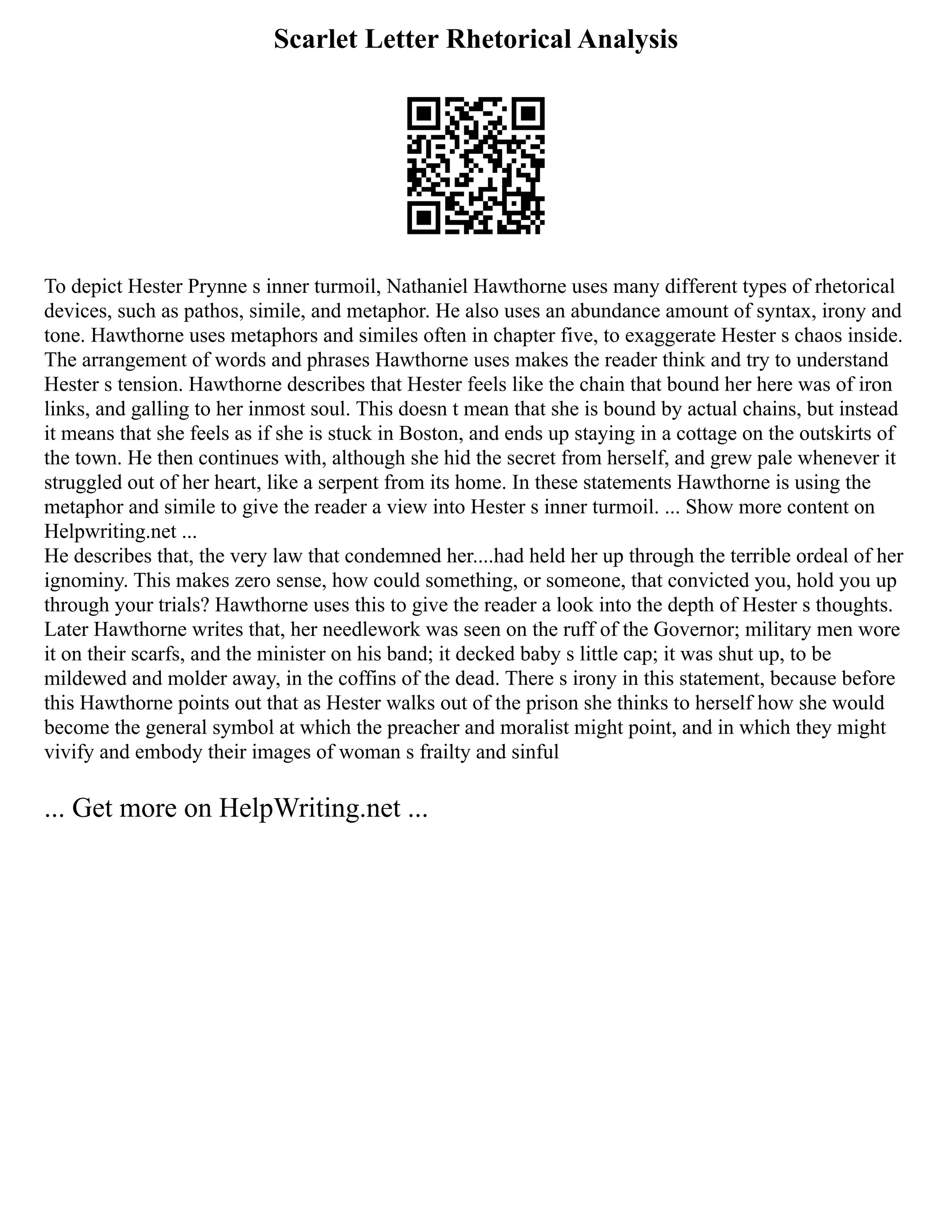 Scarlet Letter Rhetorical Analysis
To depict Hester Prynne s inner turmoil, Nathaniel Hawthorne uses many different types of rhetorical
devices, such as pathos, simile, and metaphor. He also uses an abundance amount of syntax, irony and
tone. Hawthorne uses metaphors and similes often in chapter five, to exaggerate Hester s chaos inside.
The arrangement of words and phrases Hawthorne uses makes the reader think and try to understand
Hester s tension. Hawthorne describes that Hester feels like the chain that bound her here was of iron
links, and galling to her inmost soul. This doesn t mean that she is bound by actual chains, but instead
it means that she feels as if she is stuck in Boston, and ends up staying in a cottage on the outskirts of
the town. He then continues with, although she hid the secret from herself, and grew pale whenever it
struggled out of her heart, like a serpent from its home. In these statements Hawthorne is using the
metaphor and simile to give the reader a view into Hester s inner turmoil. ... Show more content on
Helpwriting.net ...
He describes that, the very law that condemned her....had held her up through the terrible ordeal of her
ignominy. This makes zero sense, how could something, or someone, that convicted you, hold you up
through your trials? Hawthorne uses this to give the reader a look into the depth of Hester s thoughts.
Later Hawthorne writes that, her needlework was seen on the ruff of the Governor; military men wore
it on their scarfs, and the minister on his band; it decked baby s little cap; it was shut up, to be
mildewed and molder away, in the coffins of the dead. There s irony in this statement, because before
this Hawthorne points out that as Hester walks out of the prison she thinks to herself how she would
become the general symbol at which the preacher and moralist might point, and in which they might
vivify and embody their images of woman s frailty and sinful
... Get more on HelpWriting.net ...
 