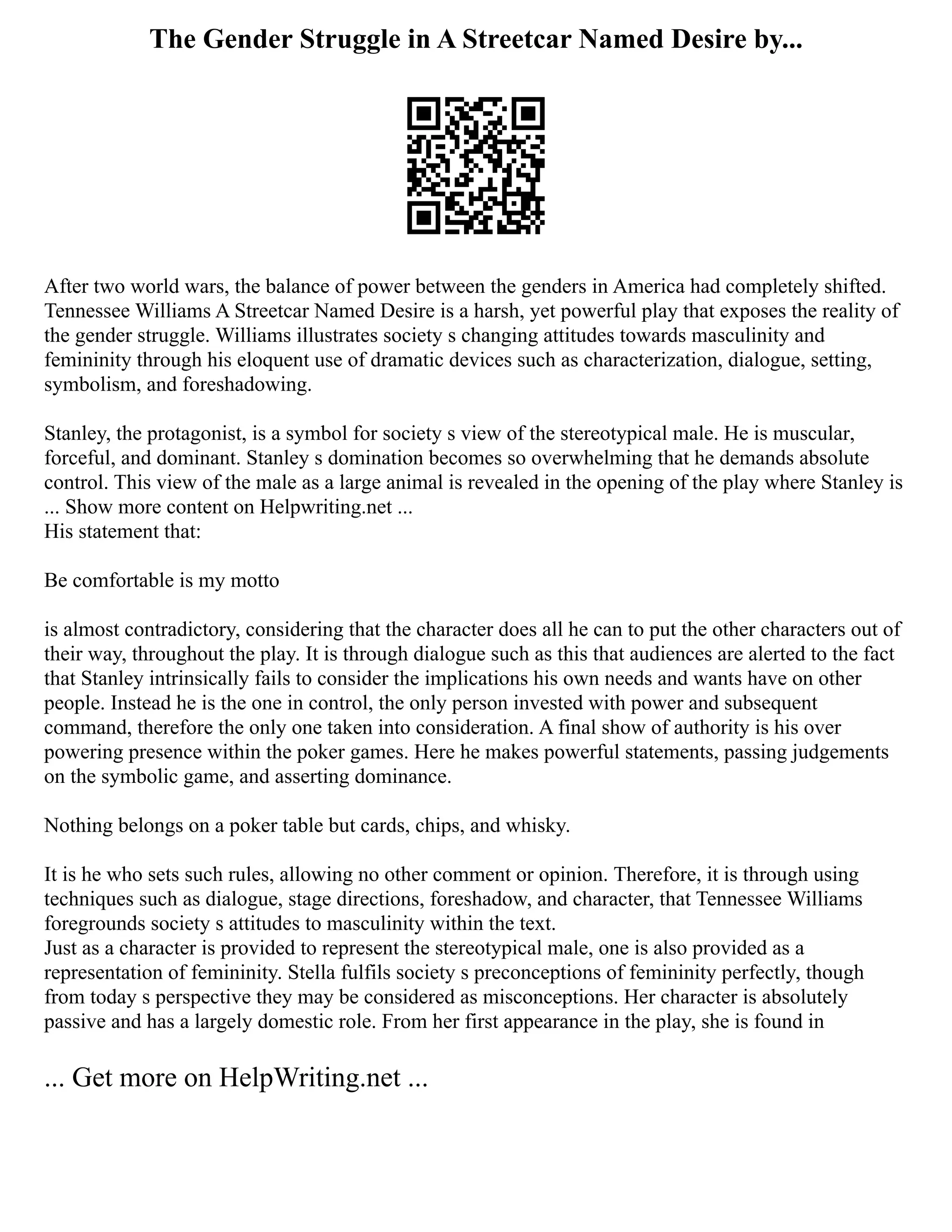 The Gender Struggle in A Streetcar Named Desire by...
After two world wars, the balance of power between the genders in America had completely shifted.
Tennessee Williams A Streetcar Named Desire is a harsh, yet powerful play that exposes the reality of
the gender struggle. Williams illustrates society s changing attitudes towards masculinity and
femininity through his eloquent use of dramatic devices such as characterization, dialogue, setting,
symbolism, and foreshadowing.
Stanley, the protagonist, is a symbol for society s view of the stereotypical male. He is muscular,
forceful, and dominant. Stanley s domination becomes so overwhelming that he demands absolute
control. This view of the male as a large animal is revealed in the opening of the play where Stanley is
... Show more content on Helpwriting.net ...
His statement that:
Be comfortable is my motto
is almost contradictory, considering that the character does all he can to put the other characters out of
their way, throughout the play. It is through dialogue such as this that audiences are alerted to the fact
that Stanley intrinsically fails to consider the implications his own needs and wants have on other
people. Instead he is the one in control, the only person invested with power and subsequent
command, therefore the only one taken into consideration. A final show of authority is his over
powering presence within the poker games. Here he makes powerful statements, passing judgements
on the symbolic game, and asserting dominance.
Nothing belongs on a poker table but cards, chips, and whisky.
It is he who sets such rules, allowing no other comment or opinion. Therefore, it is through using
techniques such as dialogue, stage directions, foreshadow, and character, that Tennessee Williams
foregrounds society s attitudes to masculinity within the text.
Just as a character is provided to represent the stereotypical male, one is also provided as a
representation of femininity. Stella fulfils society s preconceptions of femininity perfectly, though
from today s perspective they may be considered as misconceptions. Her character is absolutely
passive and has a largely domestic role. From her first appearance in the play, she is found in
... Get more on HelpWriting.net ...
 