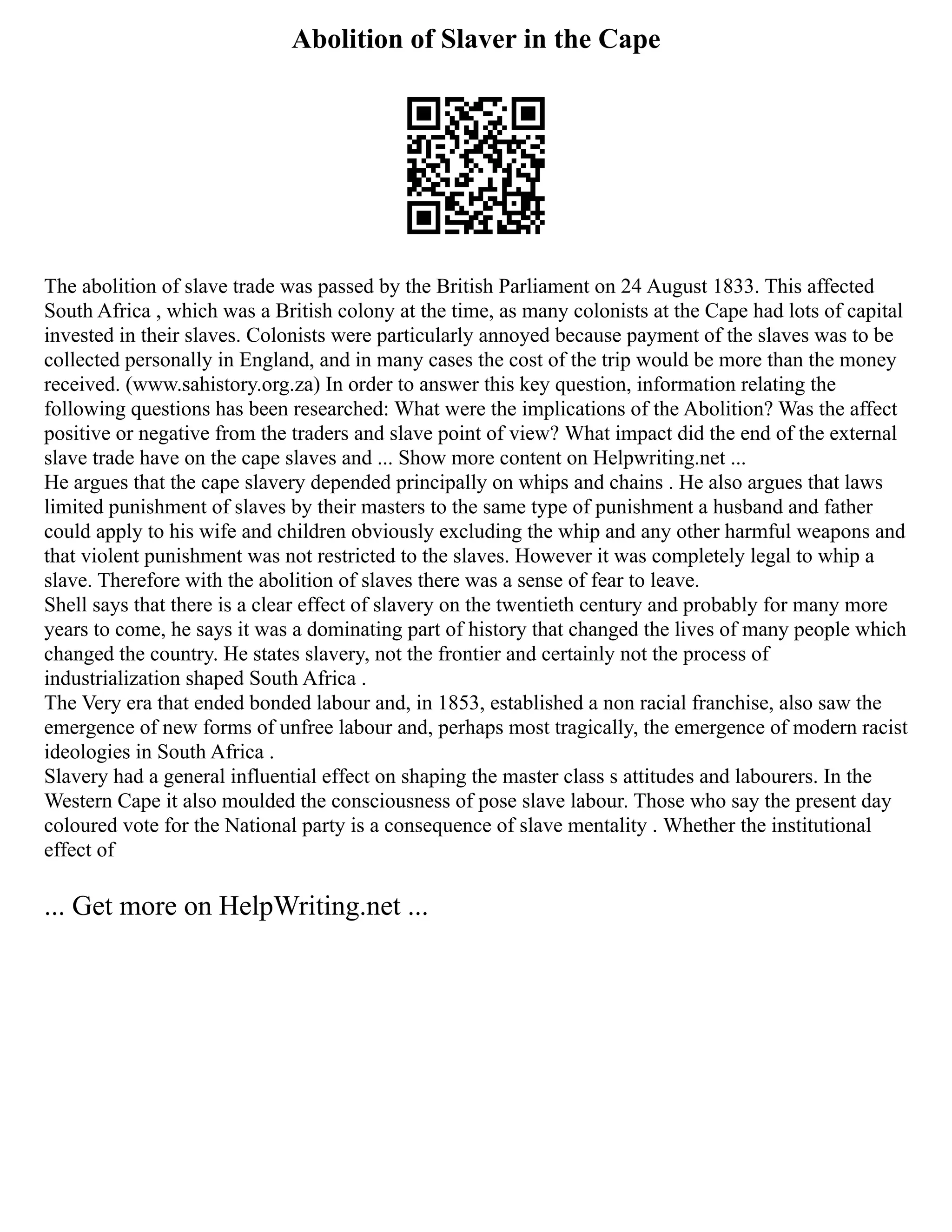 Abolition of Slaver in the Cape
The abolition of slave trade was passed by the British Parliament on 24 August 1833. This affected
South Africa , which was a British colony at the time, as many colonists at the Cape had lots of capital
invested in their slaves. Colonists were particularly annoyed because payment of the slaves was to be
collected personally in England, and in many cases the cost of the trip would be more than the money
received. (www.sahistory.org.za) In order to answer this key question, information relating the
following questions has been researched: What were the implications of the Abolition? Was the affect
positive or negative from the traders and slave point of view? What impact did the end of the external
slave trade have on the cape slaves and ... Show more content on Helpwriting.net ...
He argues that the cape slavery depended principally on whips and chains . He also argues that laws
limited punishment of slaves by their masters to the same type of punishment a husband and father
could apply to his wife and children obviously excluding the whip and any other harmful weapons and
that violent punishment was not restricted to the slaves. However it was completely legal to whip a
slave. Therefore with the abolition of slaves there was a sense of fear to leave.
Shell says that there is a clear effect of slavery on the twentieth century and probably for many more
years to come, he says it was a dominating part of history that changed the lives of many people which
changed the country. He states slavery, not the frontier and certainly not the process of
industrialization shaped South Africa .
The Very era that ended bonded labour and, in 1853, established a non racial franchise, also saw the
emergence of new forms of unfree labour and, perhaps most tragically, the emergence of modern racist
ideologies in South Africa .
Slavery had a general influential effect on shaping the master class s attitudes and labourers. In the
Western Cape it also moulded the consciousness of pose slave labour. Those who say the present day
coloured vote for the National party is a consequence of slave mentality . Whether the institutional
effect of
... Get more on HelpWriting.net ...
 