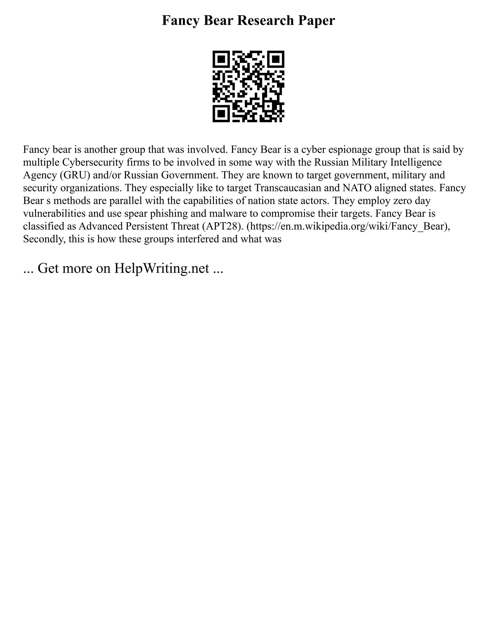 Fancy Bear Research Paper
Fancy bear is another group that was involved. Fancy Bear is a cyber espionage group that is said by
multiple Cybersecurity firms to be involved in some way with the Russian Military Intelligence
Agency (GRU) and/or Russian Government. They are known to target government, military and
security organizations. They especially like to target Transcaucasian and NATO aligned states. Fancy
Bear s methods are parallel with the capabilities of nation state actors. They employ zero day
vulnerabilities and use spear phishing and malware to compromise their targets. Fancy Bear is
classified as Advanced Persistent Threat (APT28). (https://en.m.wikipedia.org/wiki/Fancy_Bear),
Secondly, this is how these groups interfered and what was
... Get more on HelpWriting.net ...
 