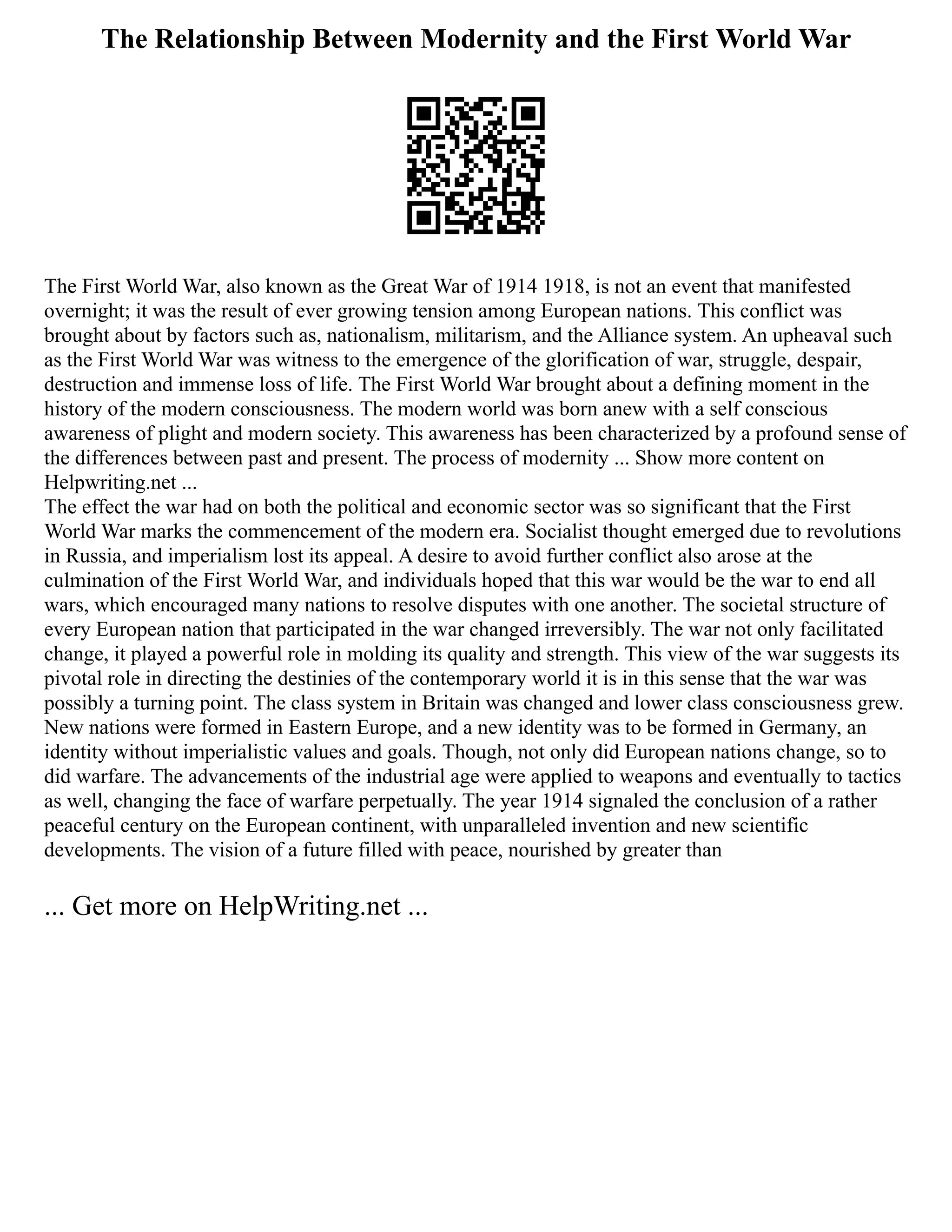The Relationship Between Modernity and the First World War
The First World War, also known as the Great War of 1914 1918, is not an event that manifested
overnight; it was the result of ever growing tension among European nations. This conflict was
brought about by factors such as, nationalism, militarism, and the Alliance system. An upheaval such
as the First World War was witness to the emergence of the glorification of war, struggle, despair,
destruction and immense loss of life. The First World War brought about a defining moment in the
history of the modern consciousness. The modern world was born anew with a self conscious
awareness of plight and modern society. This awareness has been characterized by a profound sense of
the differences between past and present. The process of modernity ... Show more content on
Helpwriting.net ...
The effect the war had on both the political and economic sector was so significant that the First
World War marks the commencement of the modern era. Socialist thought emerged due to revolutions
in Russia, and imperialism lost its appeal. A desire to avoid further conflict also arose at the
culmination of the First World War, and individuals hoped that this war would be the war to end all
wars, which encouraged many nations to resolve disputes with one another. The societal structure of
every European nation that participated in the war changed irreversibly. The war not only facilitated
change, it played a powerful role in molding its quality and strength. This view of the war suggests its
pivotal role in directing the destinies of the contemporary world it is in this sense that the war was
possibly a turning point. The class system in Britain was changed and lower class consciousness grew.
New nations were formed in Eastern Europe, and a new identity was to be formed in Germany, an
identity without imperialistic values and goals. Though, not only did European nations change, so to
did warfare. The advancements of the industrial age were applied to weapons and eventually to tactics
as well, changing the face of warfare perpetually. The year 1914 signaled the conclusion of a rather
peaceful century on the European continent, with unparalleled invention and new scientific
developments. The vision of a future filled with peace, nourished by greater than
... Get more on HelpWriting.net ...
 