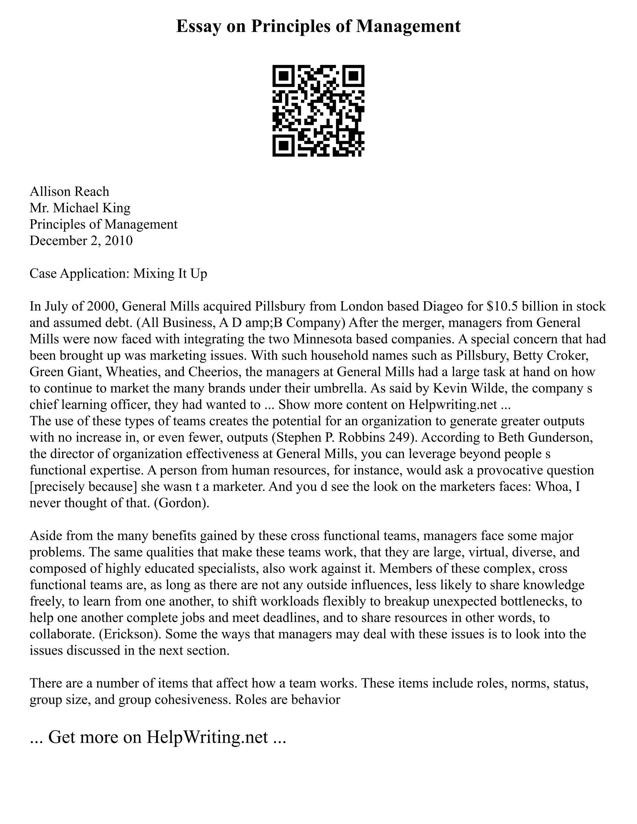 Essay on Principles of Management
Allison Reach
Mr. Michael King
Principles of Management
December 2, 2010
Case Application: Mixing It Up
In July of 2000, General Mills acquired Pillsbury from London based Diageo for $10.5 billion in stock
and assumed debt. (All Business, A D amp;B Company) After the merger, managers from General
Mills were now faced with integrating the two Minnesota based companies. A special concern that had
been brought up was marketing issues. With such household names such as Pillsbury, Betty Croker,
Green Giant, Wheaties, and Cheerios, the managers at General Mills had a large task at hand on how
to continue to market the many brands under their umbrella. As said by Kevin Wilde, the company s
chief learning officer, they had wanted to ... Show more content on Helpwriting.net ...
The use of these types of teams creates the potential for an organization to generate greater outputs
with no increase in, or even fewer, outputs (Stephen P. Robbins 249). According to Beth Gunderson,
the director of organization effectiveness at General Mills, you can leverage beyond people s
functional expertise. A person from human resources, for instance, would ask a provocative question
[precisely because] she wasn t a marketer. And you d see the look on the marketers faces: Whoa, I
never thought of that. (Gordon).
Aside from the many benefits gained by these cross functional teams, managers face some major
problems. The same qualities that make these teams work, that they are large, virtual, diverse, and
composed of highly educated specialists, also work against it. Members of these complex, cross
functional teams are, as long as there are not any outside influences, less likely to share knowledge
freely, to learn from one another, to shift workloads flexibly to breakup unexpected bottlenecks, to
help one another complete jobs and meet deadlines, and to share resources in other words, to
collaborate. (Erickson). Some the ways that managers may deal with these issues is to look into the
issues discussed in the next section.
There are a number of items that affect how a team works. These items include roles, norms, status,
group size, and group cohesiveness. Roles are behavior
... Get more on HelpWriting.net ...
 