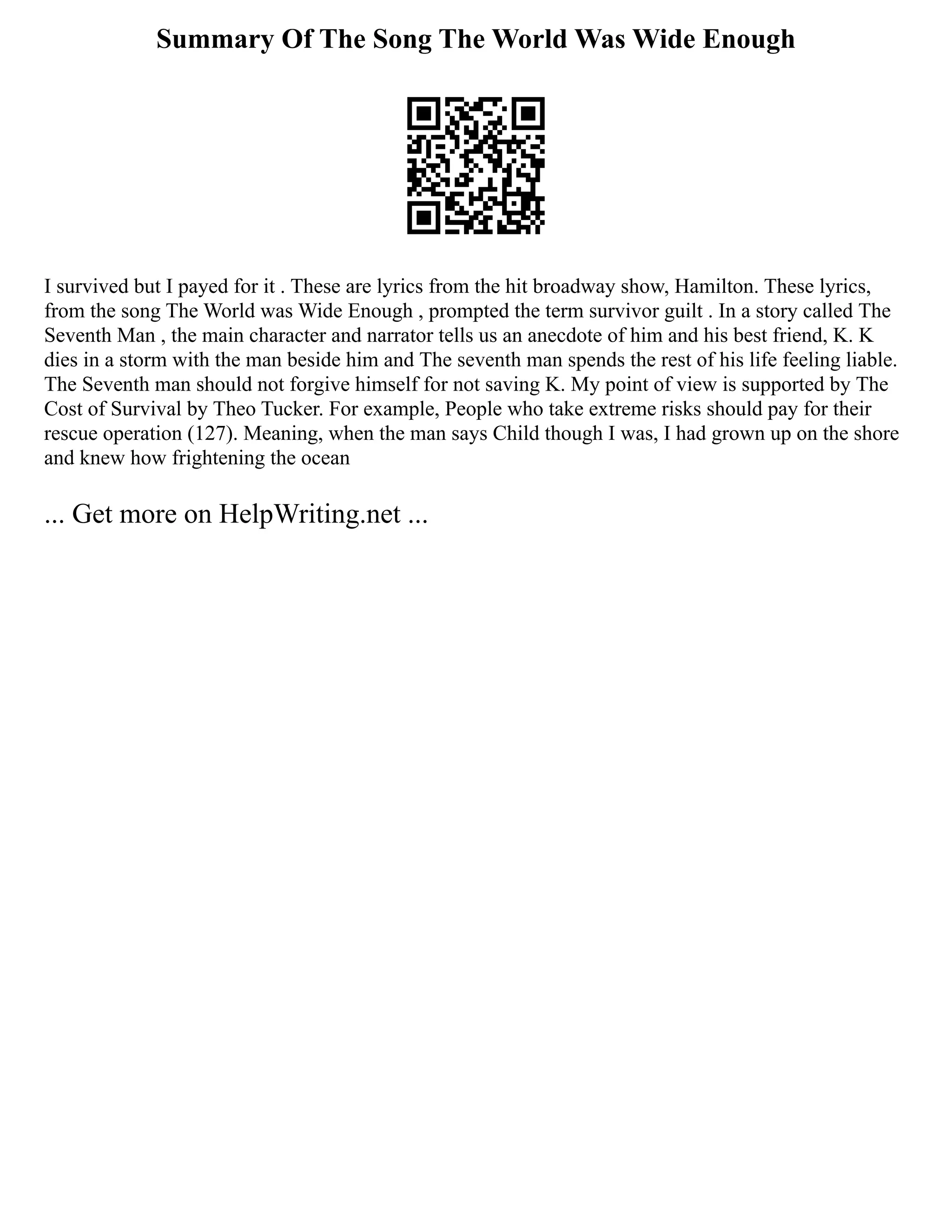 Summary Of The Song The World Was Wide Enough
I survived but I payed for it . These are lyrics from the hit broadway show, Hamilton. These lyrics,
from the song The World was Wide Enough , prompted the term survivor guilt . In a story called The
Seventh Man , the main character and narrator tells us an anecdote of him and his best friend, K. K
dies in a storm with the man beside him and The seventh man spends the rest of his life feeling liable.
The Seventh man should not forgive himself for not saving K. My point of view is supported by The
Cost of Survival by Theo Tucker. For example, People who take extreme risks should pay for their
rescue operation (127). Meaning, when the man says Child though I was, I had grown up on the shore
and knew how frightening the ocean
... Get more on HelpWriting.net ...
 