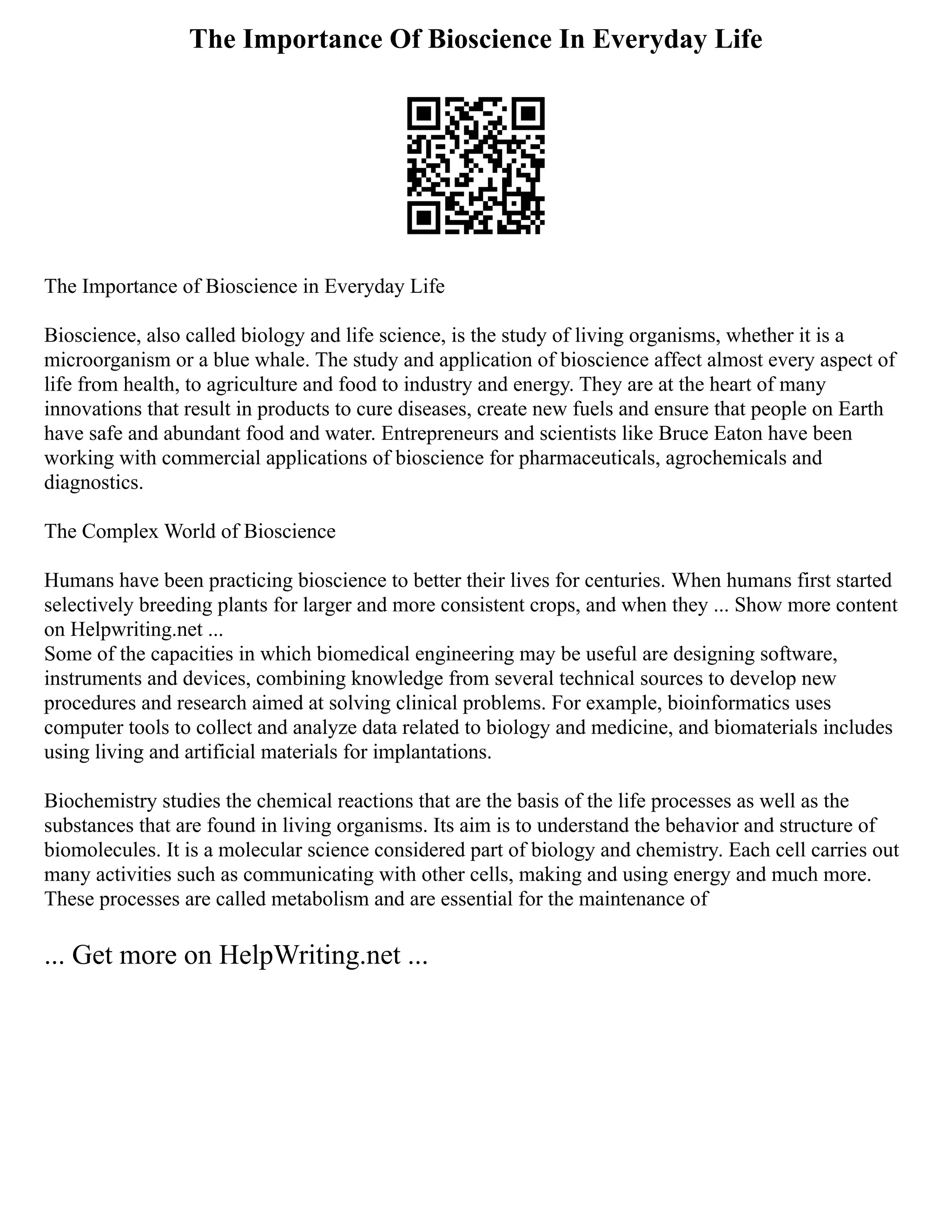 The Importance Of Bioscience In Everyday Life
The Importance of Bioscience in Everyday Life
Bioscience, also called biology and life science, is the study of living organisms, whether it is a
microorganism or a blue whale. The study and application of bioscience affect almost every aspect of
life from health, to agriculture and food to industry and energy. They are at the heart of many
innovations that result in products to cure diseases, create new fuels and ensure that people on Earth
have safe and abundant food and water. Entrepreneurs and scientists like Bruce Eaton have been
working with commercial applications of bioscience for pharmaceuticals, agrochemicals and
diagnostics.
The Complex World of Bioscience
Humans have been practicing bioscience to better their lives for centuries. When humans first started
selectively breeding plants for larger and more consistent crops, and when they ... Show more content
on Helpwriting.net ...
Some of the capacities in which biomedical engineering may be useful are designing software,
instruments and devices, combining knowledge from several technical sources to develop new
procedures and research aimed at solving clinical problems. For example, bioinformatics uses
computer tools to collect and analyze data related to biology and medicine, and biomaterials includes
using living and artificial materials for implantations.
Biochemistry studies the chemical reactions that are the basis of the life processes as well as the
substances that are found in living organisms. Its aim is to understand the behavior and structure of
biomolecules. It is a molecular science considered part of biology and chemistry. Each cell carries out
many activities such as communicating with other cells, making and using energy and much more.
These processes are called metabolism and are essential for the maintenance of
... Get more on HelpWriting.net ...
 