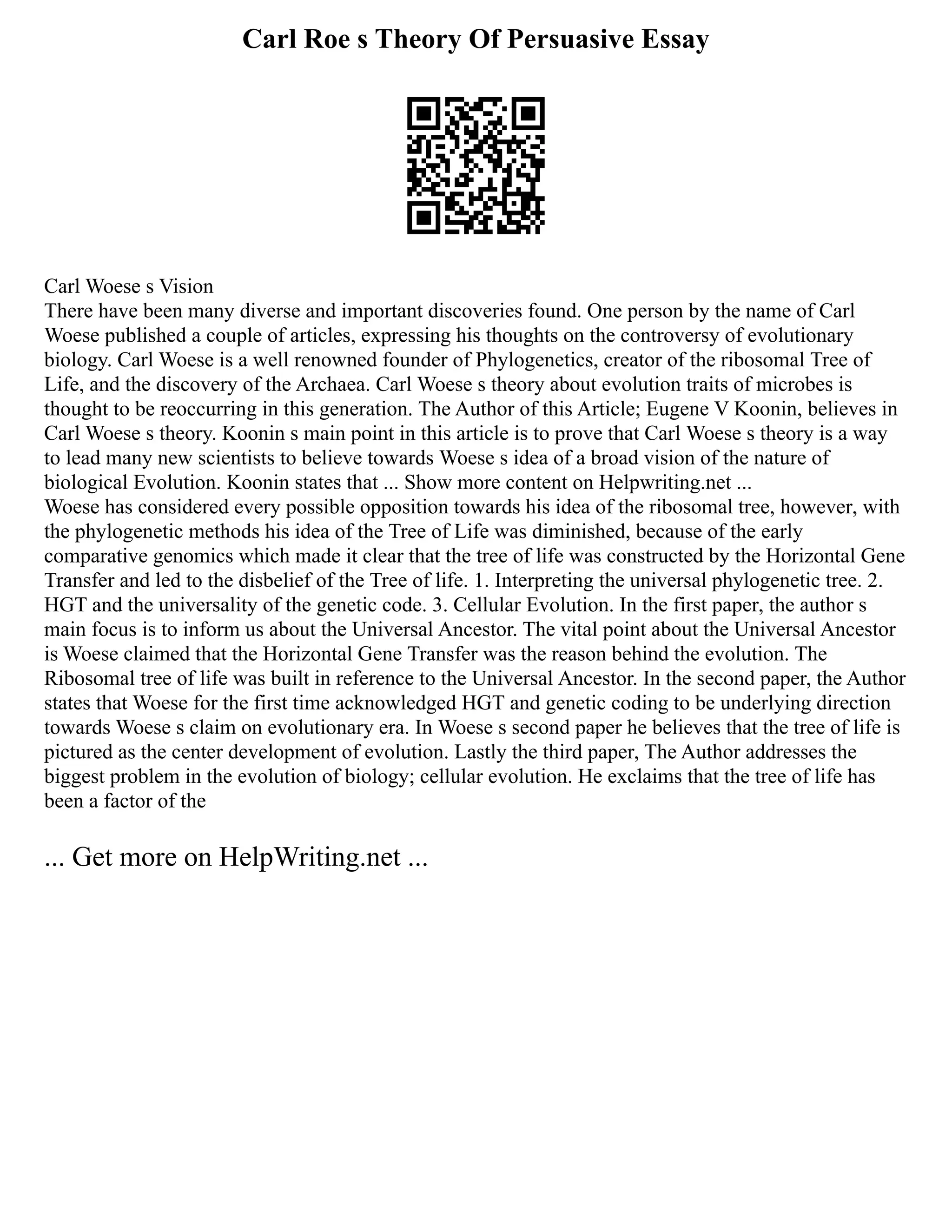 Carl Roe s Theory Of Persuasive Essay
Carl Woese s Vision
There have been many diverse and important discoveries found. One person by the name of Carl
Woese published a couple of articles, expressing his thoughts on the controversy of evolutionary
biology. Carl Woese is a well renowned founder of Phylogenetics, creator of the ribosomal Tree of
Life, and the discovery of the Archaea. Carl Woese s theory about evolution traits of microbes is
thought to be reoccurring in this generation. The Author of this Article; Eugene V Koonin, believes in
Carl Woese s theory. Koonin s main point in this article is to prove that Carl Woese s theory is a way
to lead many new scientists to believe towards Woese s idea of a broad vision of the nature of
biological Evolution. Koonin states that ... Show more content on Helpwriting.net ...
Woese has considered every possible opposition towards his idea of the ribosomal tree, however, with
the phylogenetic methods his idea of the Tree of Life was diminished, because of the early
comparative genomics which made it clear that the tree of life was constructed by the Horizontal Gene
Transfer and led to the disbelief of the Tree of life. 1. Interpreting the universal phylogenetic tree. 2.
HGT and the universality of the genetic code. 3. Cellular Evolution. In the first paper, the author s
main focus is to inform us about the Universal Ancestor. The vital point about the Universal Ancestor
is Woese claimed that the Horizontal Gene Transfer was the reason behind the evolution. The
Ribosomal tree of life was built in reference to the Universal Ancestor. In the second paper, the Author
states that Woese for the first time acknowledged HGT and genetic coding to be underlying direction
towards Woese s claim on evolutionary era. In Woese s second paper he believes that the tree of life is
pictured as the center development of evolution. Lastly the third paper, The Author addresses the
biggest problem in the evolution of biology; cellular evolution. He exclaims that the tree of life has
been a factor of the
... Get more on HelpWriting.net ...
 