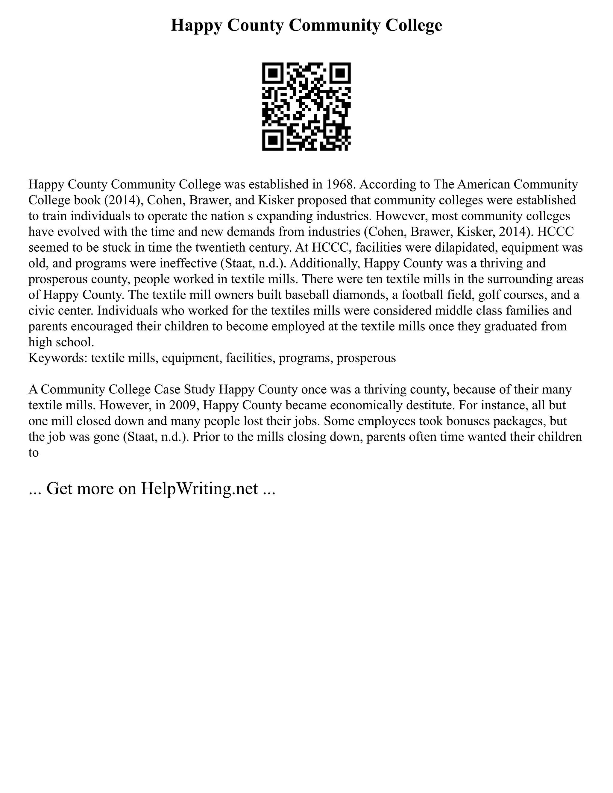 Happy County Community College
Happy County Community College was established in 1968. According to The American Community
College book (2014), Cohen, Brawer, and Kisker proposed that community colleges were established
to train individuals to operate the nation s expanding industries. However, most community colleges
have evolved with the time and new demands from industries (Cohen, Brawer, Kisker, 2014). HCCC
seemed to be stuck in time the twentieth century. At HCCC, facilities were dilapidated, equipment was
old, and programs were ineffective (Staat, n.d.). Additionally, Happy County was a thriving and
prosperous county, people worked in textile mills. There were ten textile mills in the surrounding areas
of Happy County. The textile mill owners built baseball diamonds, a football field, golf courses, and a
civic center. Individuals who worked for the textiles mills were considered middle class families and
parents encouraged their children to become employed at the textile mills once they graduated from
high school.
Keywords: textile mills, equipment, facilities, programs, prosperous
A Community College Case Study Happy County once was a thriving county, because of their many
textile mills. However, in 2009, Happy County became economically destitute. For instance, all but
one mill closed down and many people lost their jobs. Some employees took bonuses packages, but
the job was gone (Staat, n.d.). Prior to the mills closing down, parents often time wanted their children
to
... Get more on HelpWriting.net ...
 