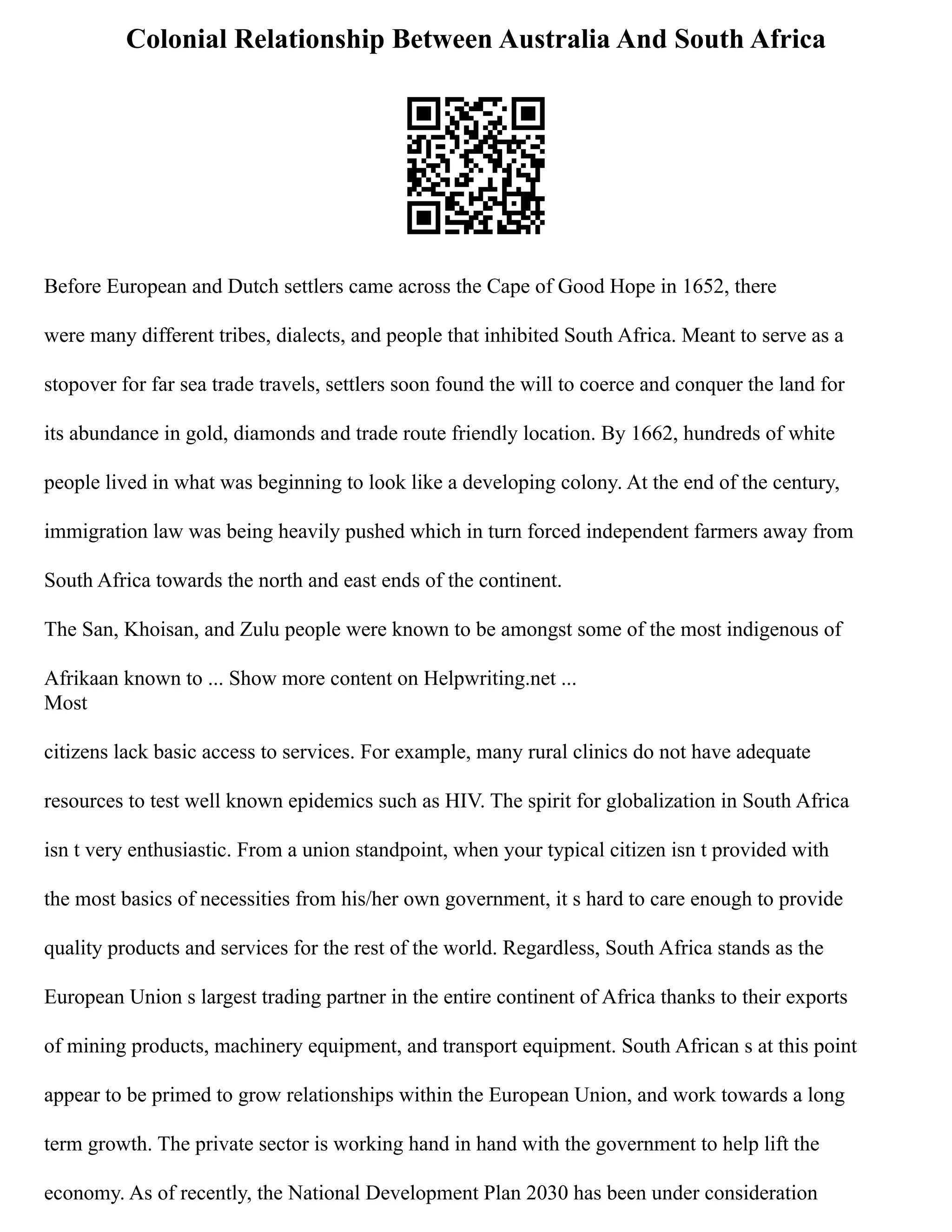 Colonial Relationship Between Australia And South Africa
Before European and Dutch settlers came across the Cape of Good Hope in 1652, there
were many different tribes, dialects, and people that inhibited South Africa. Meant to serve as a
stopover for far sea trade travels, settlers soon found the will to coerce and conquer the land for
its abundance in gold, diamonds and trade route friendly location. By 1662, hundreds of white
people lived in what was beginning to look like a developing colony. At the end of the century,
immigration law was being heavily pushed which in turn forced independent farmers away from
South Africa towards the north and east ends of the continent.
The San, Khoisan, and Zulu people were known to be amongst some of the most indigenous of
Afrikaan known to ... Show more content on Helpwriting.net ...
Most
citizens lack basic access to services. For example, many rural clinics do not have adequate
resources to test well known epidemics such as HIV. The spirit for globalization in South Africa
isn t very enthusiastic. From a union standpoint, when your typical citizen isn t provided with
the most basics of necessities from his/her own government, it s hard to care enough to provide
quality products and services for the rest of the world. Regardless, South Africa stands as the
European Union s largest trading partner in the entire continent of Africa thanks to their exports
of mining products, machinery equipment, and transport equipment. South African s at this point
appear to be primed to grow relationships within the European Union, and work towards a long
term growth. The private sector is working hand in hand with the government to help lift the
economy. As of recently, the National Development Plan 2030 has been under consideration
 