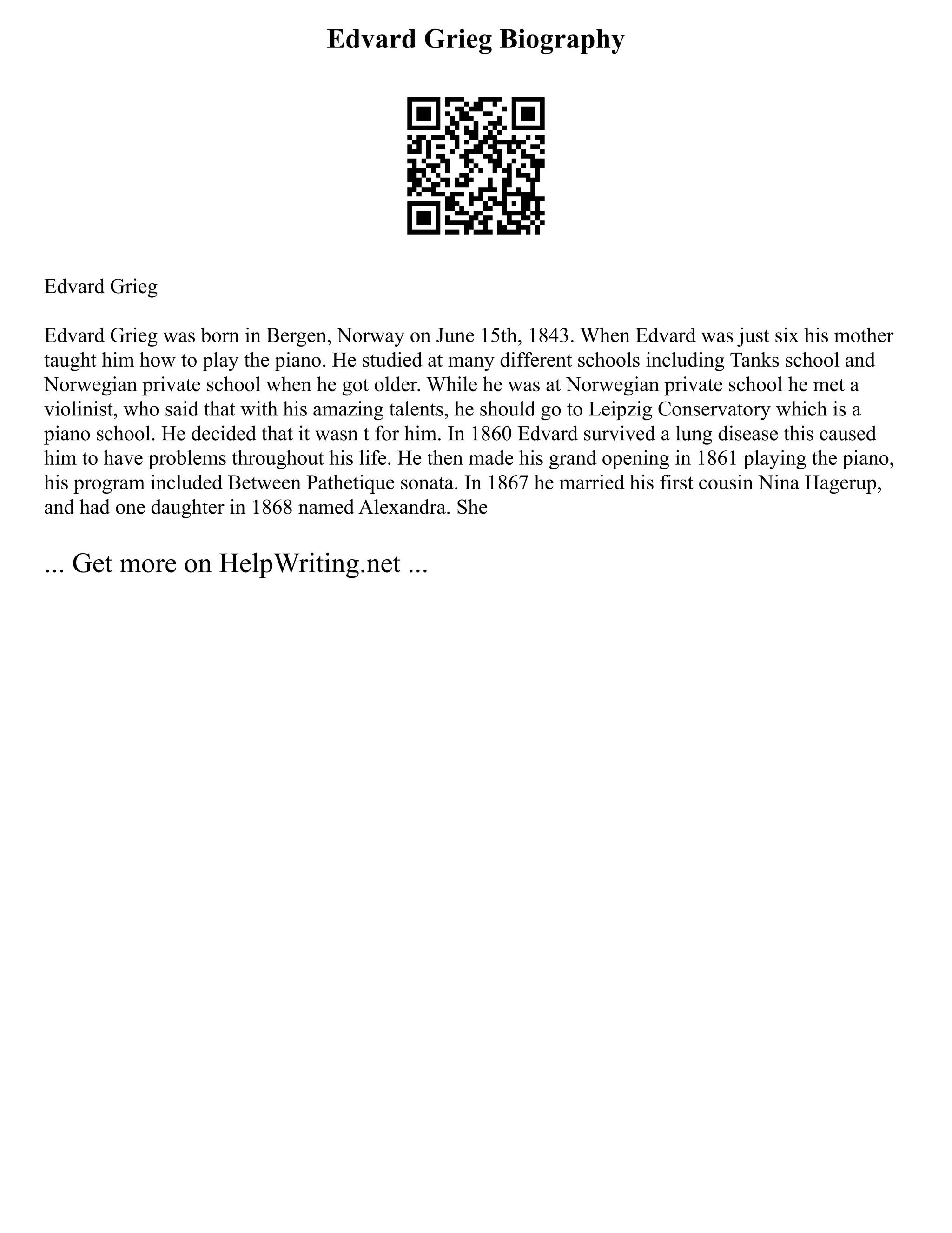 Edvard Grieg Biography
Edvard Grieg
Edvard Grieg was born in Bergen, Norway on June 15th, 1843. When Edvard was just six his mother
taught him how to play the piano. He studied at many different schools including Tanks school and
Norwegian private school when he got older. While he was at Norwegian private school he met a
violinist, who said that with his amazing talents, he should go to Leipzig Conservatory which is a
piano school. He decided that it wasn t for him. In 1860 Edvard survived a lung disease this caused
him to have problems throughout his life. He then made his grand opening in 1861 playing the piano,
his program included Between Pathetique sonata. In 1867 he married his first cousin Nina Hagerup,
and had one daughter in 1868 named Alexandra. She
... Get more on HelpWriting.net ...
 