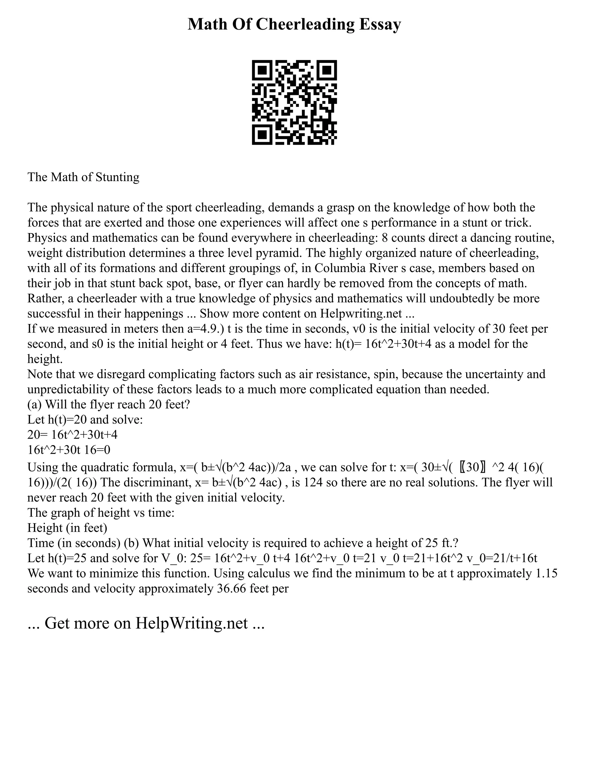 Math Of Cheerleading Essay
The Math of Stunting
The physical nature of the sport cheerleading, demands a grasp on the knowledge of how both the
forces that are exerted and those one experiences will affect one s performance in a stunt or trick.
Physics and mathematics can be found everywhere in cheerleading: 8 counts direct a dancing routine,
weight distribution determines a three level pyramid. The highly organized nature of cheerleading,
with all of its formations and different groupings of, in Columbia River s case, members based on
their job in that stunt back spot, base, or flyer can hardly be removed from the concepts of math.
Rather, a cheerleader with a true knowledge of physics and mathematics will undoubtedly be more
successful in their happenings ... Show more content on Helpwriting.net ...
If we measured in meters then a=4.9.) t is the time in seconds, v0 is the initial velocity of 30 feet per
second, and s0 is the initial height or 4 feet. Thus we have: h(t)= 16t^2+30t+4 as a model for the
height.
Note that we disregard complicating factors such as air resistance, spin, because the uncertainty and
unpredictability of these factors leads to a much more complicated equation than needed.
(a) Will the flyer reach 20 feet?
Let h(t)=20 and solve:
20= 16t^2+30t+4
16t^2+30t 16=0
Using the quadratic formula, x=( b±√(b^2 4ac))/2a , we can solve for t: x=( 30±√(〖30〗^2 4( 16)(
16)))/(2( 16)) The discriminant, x= b±√(b^2 4ac) , is 124 so there are no real solutions. The flyer will
never reach 20 feet with the given initial velocity.
The graph of height vs time:
Height (in feet)
Time (in seconds) (b) What initial velocity is required to achieve a height of 25 ft.?
Let h(t)=25 and solve for V_0: 25= 16t^2+v_0 t+4 16t^2+v_0 t=21 v_0 t=21+16t^2 v_0=21/t+16t
We want to minimize this function. Using calculus we find the minimum to be at t approximately 1.15
seconds and velocity approximately 36.66 feet per
... Get more on HelpWriting.net ...
 
