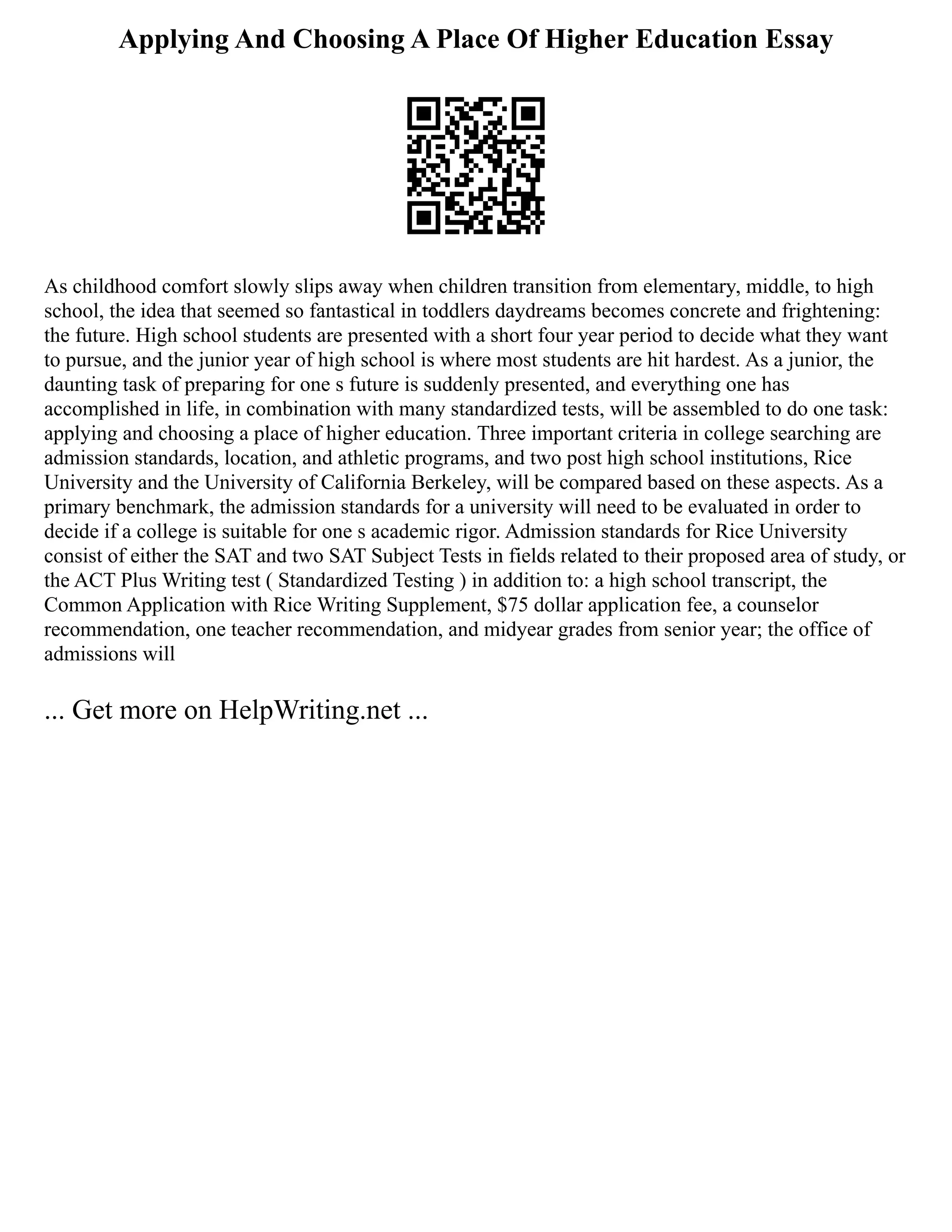 Applying And Choosing A Place Of Higher Education Essay
As childhood comfort slowly slips away when children transition from elementary, middle, to high
school, the idea that seemed so fantastical in toddlers daydreams becomes concrete and frightening:
the future. High school students are presented with a short four year period to decide what they want
to pursue, and the junior year of high school is where most students are hit hardest. As a junior, the
daunting task of preparing for one s future is suddenly presented, and everything one has
accomplished in life, in combination with many standardized tests, will be assembled to do one task:
applying and choosing a place of higher education. Three important criteria in college searching are
admission standards, location, and athletic programs, and two post high school institutions, Rice
University and the University of California Berkeley, will be compared based on these aspects. As a
primary benchmark, the admission standards for a university will need to be evaluated in order to
decide if a college is suitable for one s academic rigor. Admission standards for Rice University
consist of either the SAT and two SAT Subject Tests in fields related to their proposed area of study, or
the ACT Plus Writing test ( Standardized Testing ) in addition to: a high school transcript, the
Common Application with Rice Writing Supplement, $75 dollar application fee, a counselor
recommendation, one teacher recommendation, and midyear grades from senior year; the office of
admissions will
... Get more on HelpWriting.net ...
 