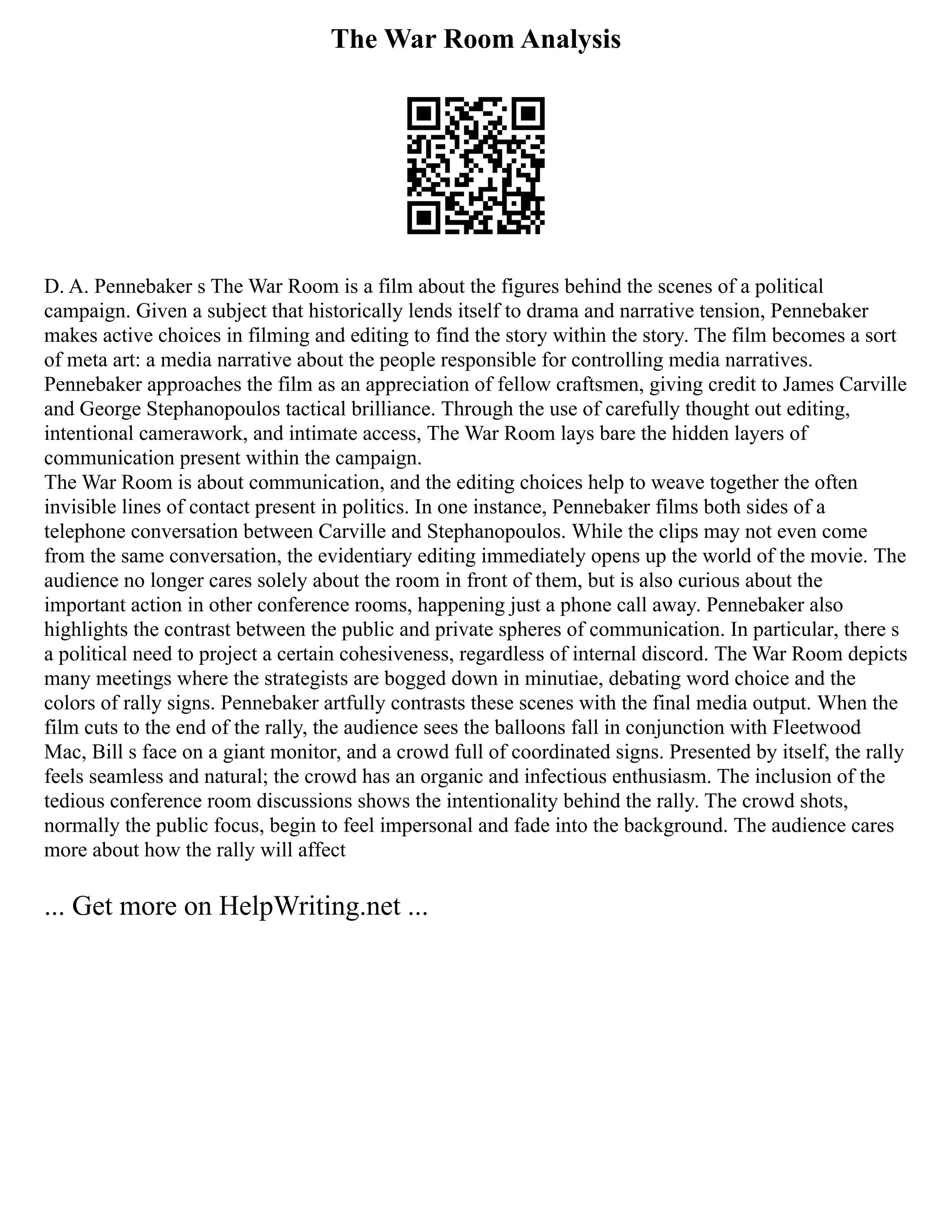 The War Room Analysis
D. A. Pennebaker s The War Room is a film about the figures behind the scenes of a political
campaign. Given a subject that historically lends itself to drama and narrative tension, Pennebaker
makes active choices in filming and editing to find the story within the story. The film becomes a sort
of meta art: a media narrative about the people responsible for controlling media narratives.
Pennebaker approaches the film as an appreciation of fellow craftsmen, giving credit to James Carville
and George Stephanopoulos tactical brilliance. Through the use of carefully thought out editing,
intentional camerawork, and intimate access, The War Room lays bare the hidden layers of
communication present within the campaign.
The War Room is about communication, and the editing choices help to weave together the often
invisible lines of contact present in politics. In one instance, Pennebaker films both sides of a
telephone conversation between Carville and Stephanopoulos. While the clips may not even come
from the same conversation, the evidentiary editing immediately opens up the world of the movie. The
audience no longer cares solely about the room in front of them, but is also curious about the
important action in other conference rooms, happening just a phone call away. Pennebaker also
highlights the contrast between the public and private spheres of communication. In particular, there s
a political need to project a certain cohesiveness, regardless of internal discord. The War Room depicts
many meetings where the strategists are bogged down in minutiae, debating word choice and the
colors of rally signs. Pennebaker artfully contrasts these scenes with the final media output. When the
film cuts to the end of the rally, the audience sees the balloons fall in conjunction with Fleetwood
Mac, Bill s face on a giant monitor, and a crowd full of coordinated signs. Presented by itself, the rally
feels seamless and natural; the crowd has an organic and infectious enthusiasm. The inclusion of the
tedious conference room discussions shows the intentionality behind the rally. The crowd shots,
normally the public focus, begin to feel impersonal and fade into the background. The audience cares
more about how the rally will affect
... Get more on HelpWriting.net ...
 