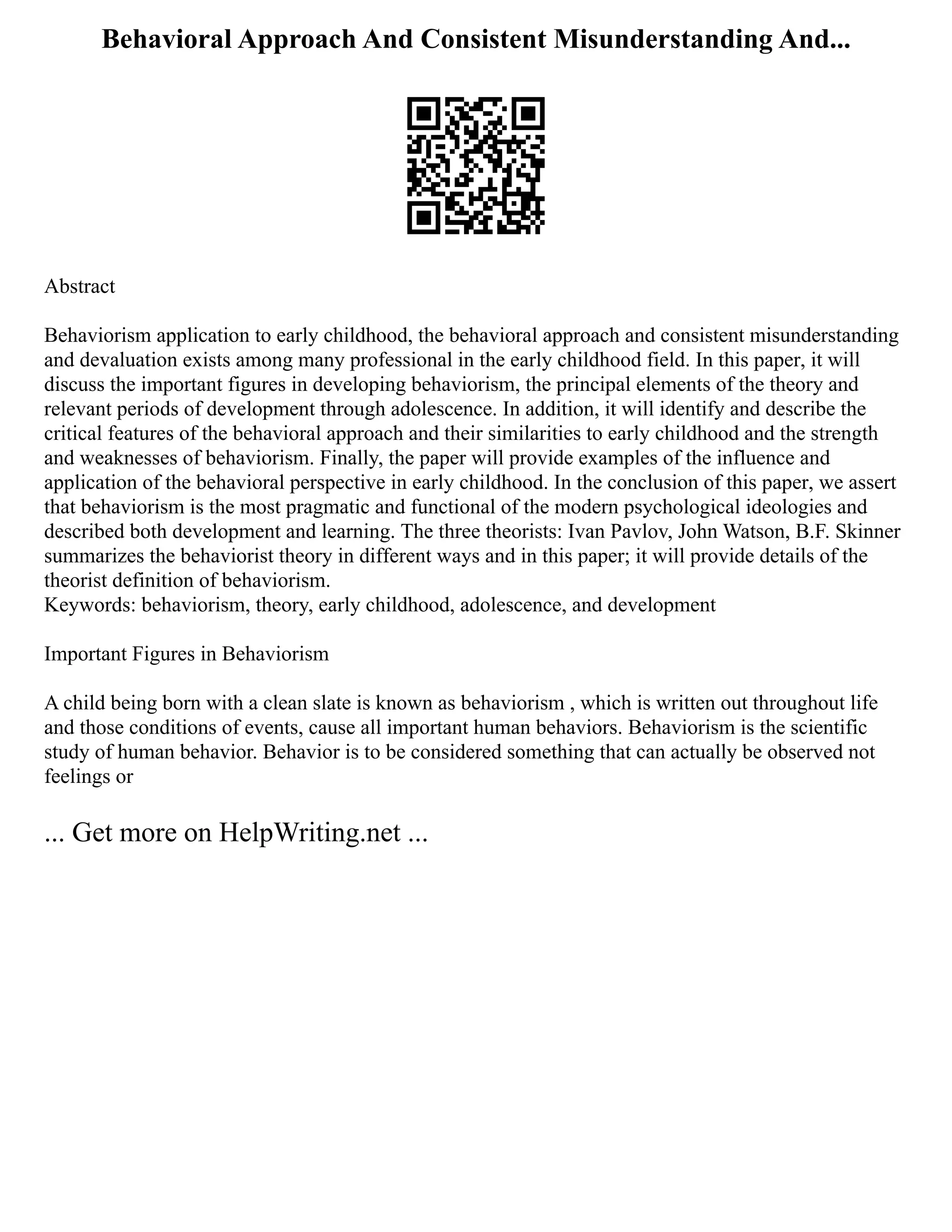 Behavioral Approach And Consistent Misunderstanding And...
Abstract
Behaviorism application to early childhood, the behavioral approach and consistent misunderstanding
and devaluation exists among many professional in the early childhood field. In this paper, it will
discuss the important figures in developing behaviorism, the principal elements of the theory and
relevant periods of development through adolescence. In addition, it will identify and describe the
critical features of the behavioral approach and their similarities to early childhood and the strength
and weaknesses of behaviorism. Finally, the paper will provide examples of the influence and
application of the behavioral perspective in early childhood. In the conclusion of this paper, we assert
that behaviorism is the most pragmatic and functional of the modern psychological ideologies and
described both development and learning. The three theorists: Ivan Pavlov, John Watson, B.F. Skinner
summarizes the behaviorist theory in different ways and in this paper; it will provide details of the
theorist definition of behaviorism.
Keywords: behaviorism, theory, early childhood, adolescence, and development
Important Figures in Behaviorism
A child being born with a clean slate is known as behaviorism , which is written out throughout life
and those conditions of events, cause all important human behaviors. Behaviorism is the scientific
study of human behavior. Behavior is to be considered something that can actually be observed not
feelings or
... Get more on HelpWriting.net ...
 