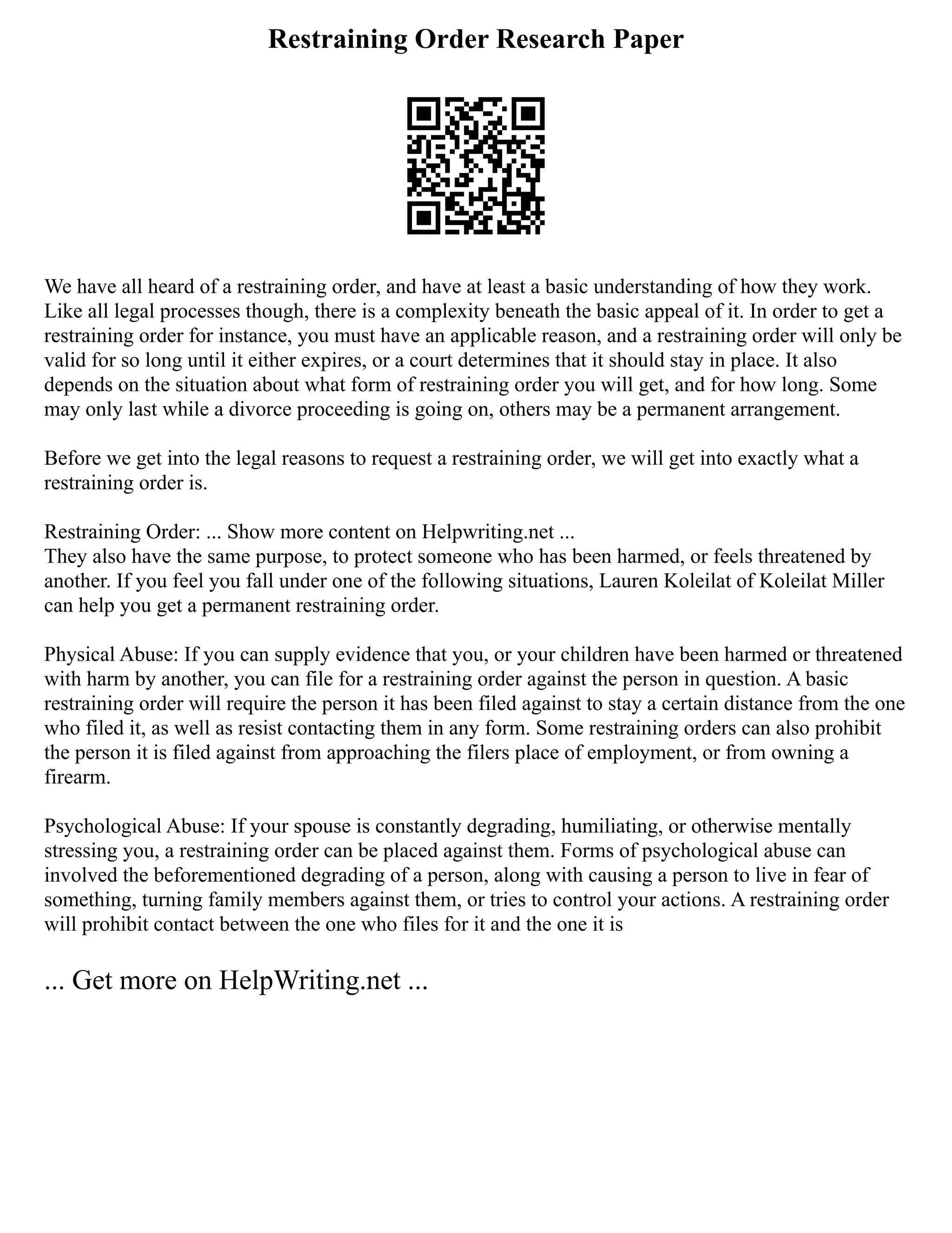 Restraining Order Research Paper
We have all heard of a restraining order, and have at least a basic understanding of how they work.
Like all legal processes though, there is a complexity beneath the basic appeal of it. In order to get a
restraining order for instance, you must have an applicable reason, and a restraining order will only be
valid for so long until it either expires, or a court determines that it should stay in place. It also
depends on the situation about what form of restraining order you will get, and for how long. Some
may only last while a divorce proceeding is going on, others may be a permanent arrangement.
Before we get into the legal reasons to request a restraining order, we will get into exactly what a
restraining order is.
Restraining Order: ... Show more content on Helpwriting.net ...
They also have the same purpose, to protect someone who has been harmed, or feels threatened by
another. If you feel you fall under one of the following situations, Lauren Koleilat of Koleilat Miller
can help you get a permanent restraining order.
Physical Abuse: If you can supply evidence that you, or your children have been harmed or threatened
with harm by another, you can file for a restraining order against the person in question. A basic
restraining order will require the person it has been filed against to stay a certain distance from the one
who filed it, as well as resist contacting them in any form. Some restraining orders can also prohibit
the person it is filed against from approaching the filers place of employment, or from owning a
firearm.
Psychological Abuse: If your spouse is constantly degrading, humiliating, or otherwise mentally
stressing you, a restraining order can be placed against them. Forms of psychological abuse can
involved the beforementioned degrading of a person, along with causing a person to live in fear of
something, turning family members against them, or tries to control your actions. A restraining order
will prohibit contact between the one who files for it and the one it is
... Get more on HelpWriting.net ...
 