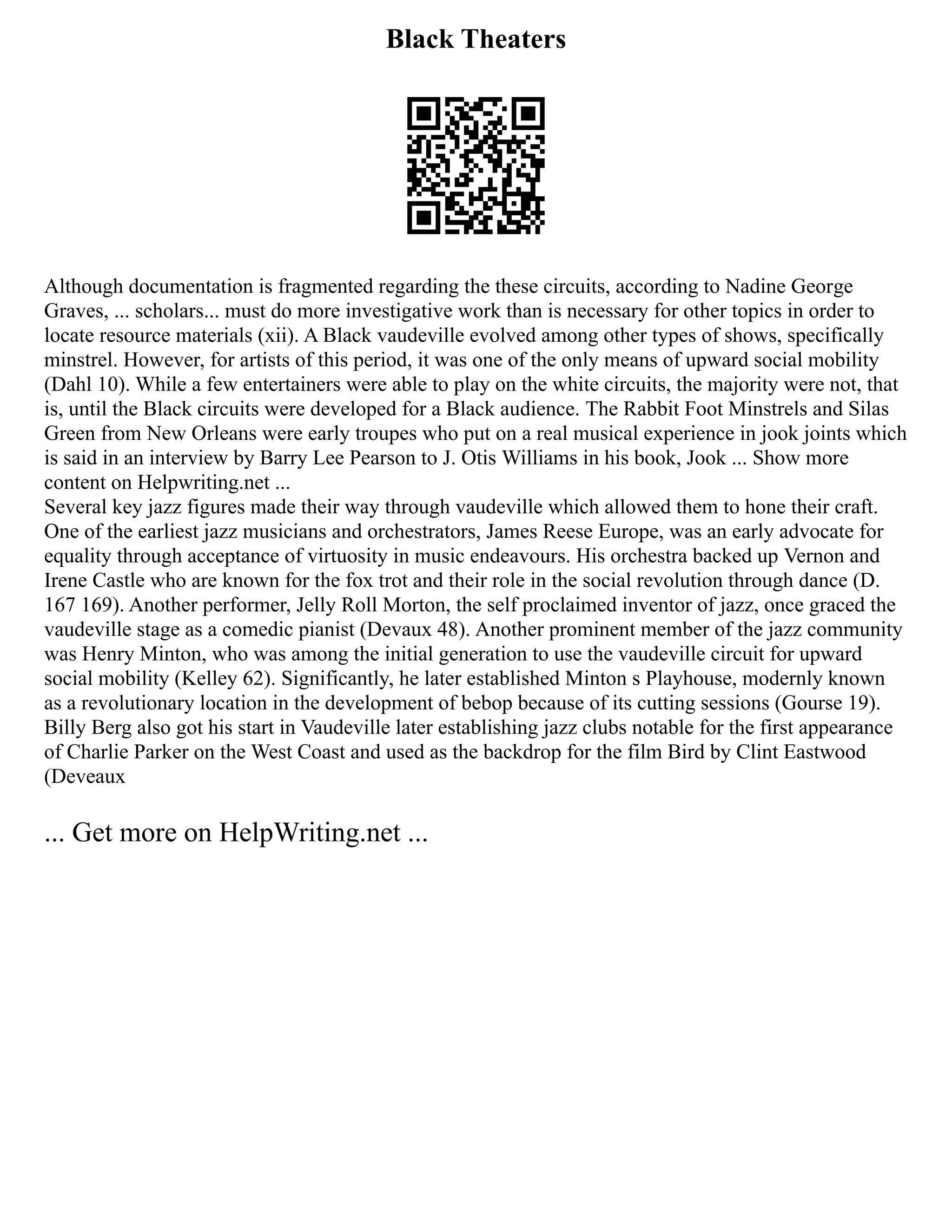 Black Theaters
Although documentation is fragmented regarding the these circuits, according to Nadine George
Graves, ... scholars... must do more investigative work than is necessary for other topics in order to
locate resource materials (xii). A Black vaudeville evolved among other types of shows, specifically
minstrel. However, for artists of this period, it was one of the only means of upward social mobility
(Dahl 10). While a few entertainers were able to play on the white circuits, the majority were not, that
is, until the Black circuits were developed for a Black audience. The Rabbit Foot Minstrels and Silas
Green from New Orleans were early troupes who put on a real musical experience in jook joints which
is said in an interview by Barry Lee Pearson to J. Otis Williams in his book, Jook ... Show more
content on Helpwriting.net ...
Several key jazz figures made their way through vaudeville which allowed them to hone their craft.
One of the earliest jazz musicians and orchestrators, James Reese Europe, was an early advocate for
equality through acceptance of virtuosity in music endeavours. His orchestra backed up Vernon and
Irene Castle who are known for the fox trot and their role in the social revolution through dance (D.
167 169). Another performer, Jelly Roll Morton, the self proclaimed inventor of jazz, once graced the
vaudeville stage as a comedic pianist (Devaux 48). Another prominent member of the jazz community
was Henry Minton, who was among the initial generation to use the vaudeville circuit for upward
social mobility (Kelley 62). Significantly, he later established Minton s Playhouse, modernly known
as a revolutionary location in the development of bebop because of its cutting sessions (Gourse 19).
Billy Berg also got his start in Vaudeville later establishing jazz clubs notable for the first appearance
of Charlie Parker on the West Coast and used as the backdrop for the film Bird by Clint Eastwood
(Deveaux
... Get more on HelpWriting.net ...
 