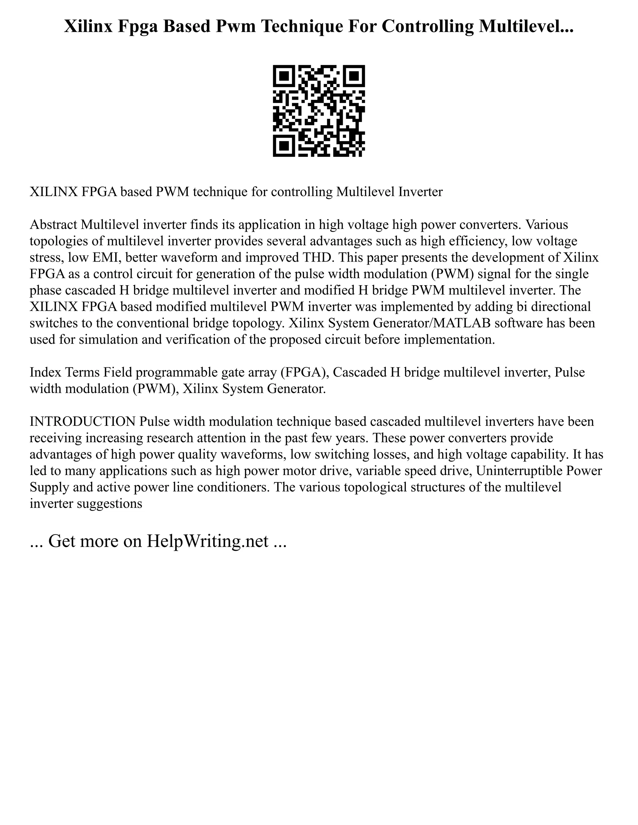 Xilinx Fpga Based Pwm Technique For Controlling Multilevel...
XILINX FPGA based PWM technique for controlling Multilevel Inverter
Abstract Multilevel inverter finds its application in high voltage high power converters. Various
topologies of multilevel inverter provides several advantages such as high efficiency, low voltage
stress, low EMI, better waveform and improved THD. This paper presents the development of Xilinx
FPGA as a control circuit for generation of the pulse width modulation (PWM) signal for the single
phase cascaded H bridge multilevel inverter and modified H bridge PWM multilevel inverter. The
XILINX FPGA based modified multilevel PWM inverter was implemented by adding bi directional
switches to the conventional bridge topology. Xilinx System Generator/MATLAB software has been
used for simulation and verification of the proposed circuit before implementation.
Index Terms Field programmable gate array (FPGA), Cascaded H bridge multilevel inverter, Pulse
width modulation (PWM), Xilinx System Generator.
INTRODUCTION Pulse width modulation technique based cascaded multilevel inverters have been
receiving increasing research attention in the past few years. These power converters provide
advantages of high power quality waveforms, low switching losses, and high voltage capability. It has
led to many applications such as high power motor drive, variable speed drive, Uninterruptible Power
Supply and active power line conditioners. The various topological structures of the multilevel
inverter suggestions
... Get more on HelpWriting.net ...
 