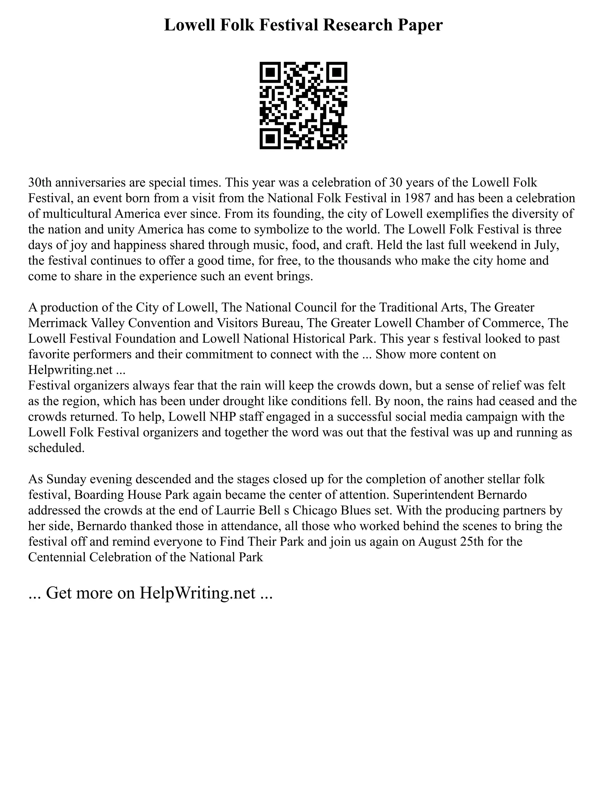 Lowell Folk Festival Research Paper
30th anniversaries are special times. This year was a celebration of 30 years of the Lowell Folk
Festival, an event born from a visit from the National Folk Festival in 1987 and has been a celebration
of multicultural America ever since. From its founding, the city of Lowell exemplifies the diversity of
the nation and unity America has come to symbolize to the world. The Lowell Folk Festival is three
days of joy and happiness shared through music, food, and craft. Held the last full weekend in July,
the festival continues to offer a good time, for free, to the thousands who make the city home and
come to share in the experience such an event brings.
A production of the City of Lowell, The National Council for the Traditional Arts, The Greater
Merrimack Valley Convention and Visitors Bureau, The Greater Lowell Chamber of Commerce, The
Lowell Festival Foundation and Lowell National Historical Park. This year s festival looked to past
favorite performers and their commitment to connect with the ... Show more content on
Helpwriting.net ...
Festival organizers always fear that the rain will keep the crowds down, but a sense of relief was felt
as the region, which has been under drought like conditions fell. By noon, the rains had ceased and the
crowds returned. To help, Lowell NHP staff engaged in a successful social media campaign with the
Lowell Folk Festival organizers and together the word was out that the festival was up and running as
scheduled.
As Sunday evening descended and the stages closed up for the completion of another stellar folk
festival, Boarding House Park again became the center of attention. Superintendent Bernardo
addressed the crowds at the end of Laurrie Bell s Chicago Blues set. With the producing partners by
her side, Bernardo thanked those in attendance, all those who worked behind the scenes to bring the
festival off and remind everyone to Find Their Park and join us again on August 25th for the
Centennial Celebration of the National Park
... Get more on HelpWriting.net ...
 