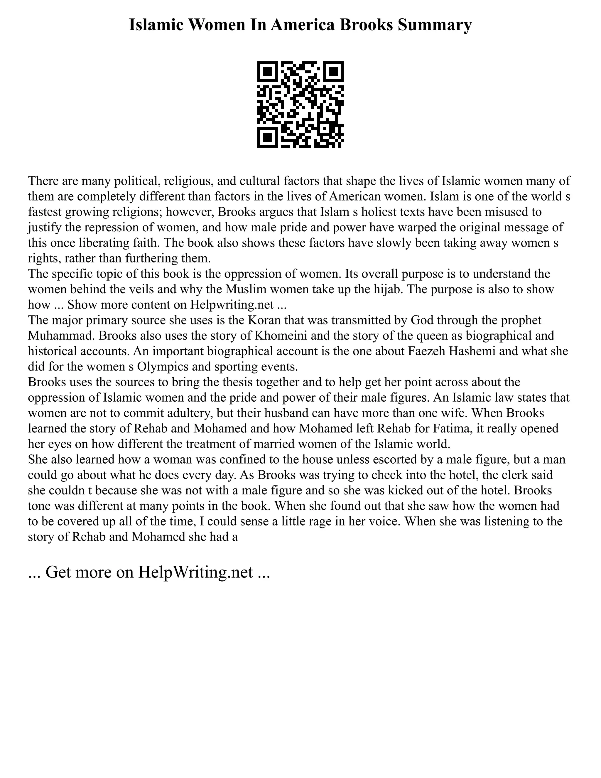 Islamic Women In America Brooks Summary
There are many political, religious, and cultural factors that shape the lives of Islamic women many of
them are completely different than factors in the lives of American women. Islam is one of the world s
fastest growing religions; however, Brooks argues that Islam s holiest texts have been misused to
justify the repression of women, and how male pride and power have warped the original message of
this once liberating faith. The book also shows these factors have slowly been taking away women s
rights, rather than furthering them.
The specific topic of this book is the oppression of women. Its overall purpose is to understand the
women behind the veils and why the Muslim women take up the hijab. The purpose is also to show
how ... Show more content on Helpwriting.net ...
The major primary source she uses is the Koran that was transmitted by God through the prophet
Muhammad. Brooks also uses the story of Khomeini and the story of the queen as biographical and
historical accounts. An important biographical account is the one about Faezeh Hashemi and what she
did for the women s Olympics and sporting events.
Brooks uses the sources to bring the thesis together and to help get her point across about the
oppression of Islamic women and the pride and power of their male figures. An Islamic law states that
women are not to commit adultery, but their husband can have more than one wife. When Brooks
learned the story of Rehab and Mohamed and how Mohamed left Rehab for Fatima, it really opened
her eyes on how different the treatment of married women of the Islamic world.
She also learned how a woman was confined to the house unless escorted by a male figure, but a man
could go about what he does every day. As Brooks was trying to check into the hotel, the clerk said
she couldn t because she was not with a male figure and so she was kicked out of the hotel. Brooks
tone was different at many points in the book. When she found out that she saw how the women had
to be covered up all of the time, I could sense a little rage in her voice. When she was listening to the
story of Rehab and Mohamed she had a
... Get more on HelpWriting.net ...
 