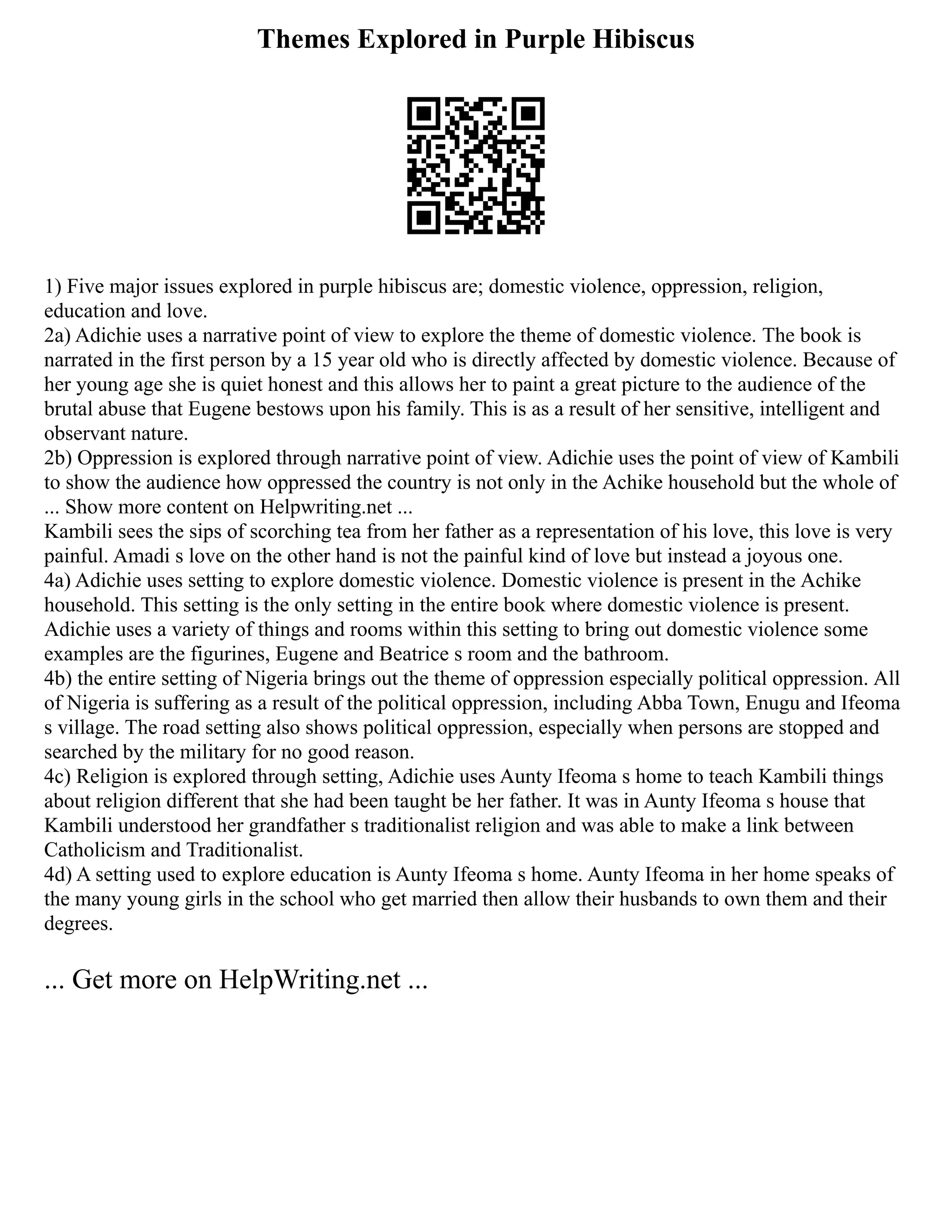 Themes Explored in Purple Hibiscus
1) Five major issues explored in purple hibiscus are; domestic violence, oppression, religion,
education and love.
2a) Adichie uses a narrative point of view to explore the theme of domestic violence. The book is
narrated in the first person by a 15 year old who is directly affected by domestic violence. Because of
her young age she is quiet honest and this allows her to paint a great picture to the audience of the
brutal abuse that Eugene bestows upon his family. This is as a result of her sensitive, intelligent and
observant nature.
2b) Oppression is explored through narrative point of view. Adichie uses the point of view of Kambili
to show the audience how oppressed the country is not only in the Achike household but the whole of
... Show more content on Helpwriting.net ...
Kambili sees the sips of scorching tea from her father as a representation of his love, this love is very
painful. Amadi s love on the other hand is not the painful kind of love but instead a joyous one.
4a) Adichie uses setting to explore domestic violence. Domestic violence is present in the Achike
household. This setting is the only setting in the entire book where domestic violence is present.
Adichie uses a variety of things and rooms within this setting to bring out domestic violence some
examples are the figurines, Eugene and Beatrice s room and the bathroom.
4b) the entire setting of Nigeria brings out the theme of oppression especially political oppression. All
of Nigeria is suffering as a result of the political oppression, including Abba Town, Enugu and Ifeoma
s village. The road setting also shows political oppression, especially when persons are stopped and
searched by the military for no good reason.
4c) Religion is explored through setting, Adichie uses Aunty Ifeoma s home to teach Kambili things
about religion different that she had been taught be her father. It was in Aunty Ifeoma s house that
Kambili understood her grandfather s traditionalist religion and was able to make a link between
Catholicism and Traditionalist.
4d) A setting used to explore education is Aunty Ifeoma s home. Aunty Ifeoma in her home speaks of
the many young girls in the school who get married then allow their husbands to own them and their
degrees.
... Get more on HelpWriting.net ...
 