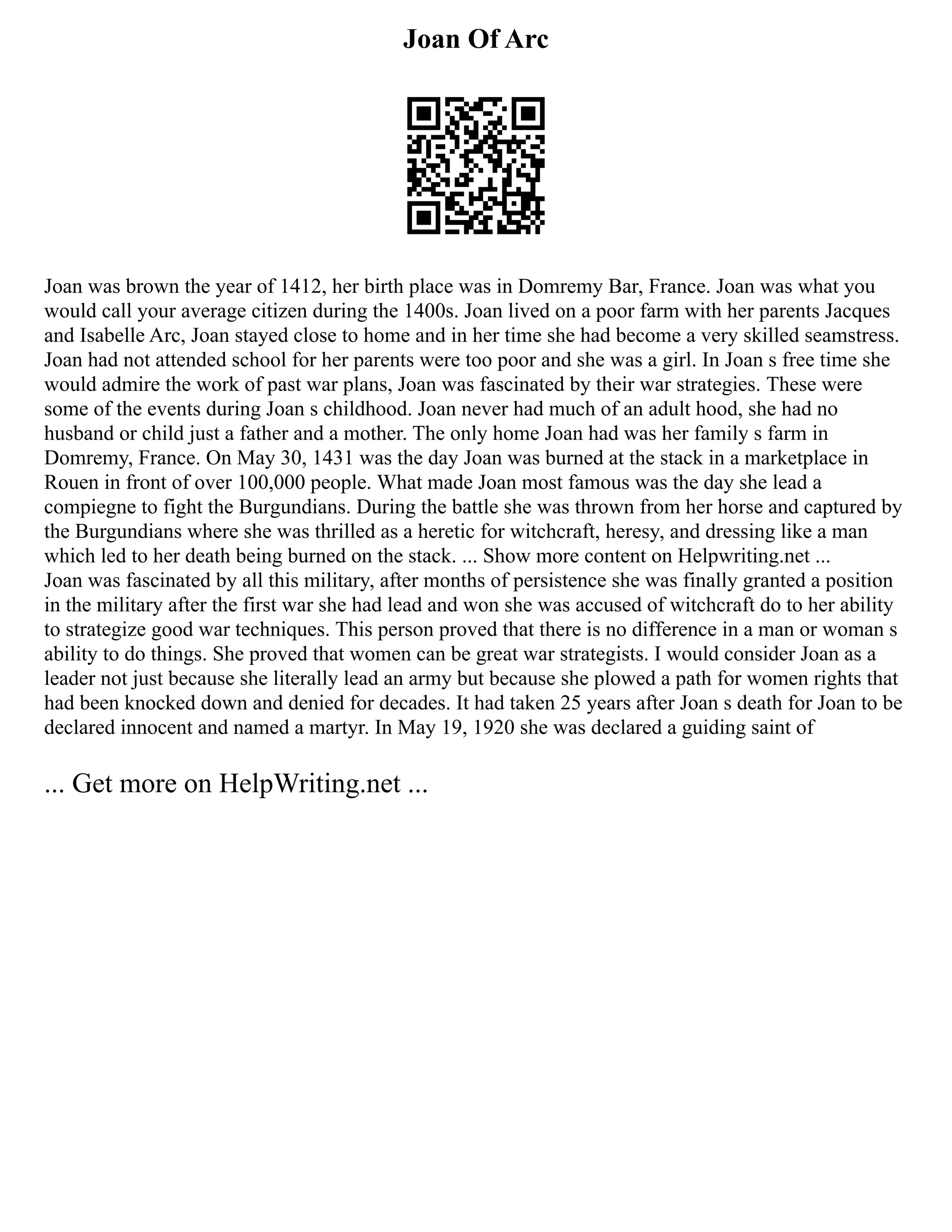 Joan Of Arc
Joan was brown the year of 1412, her birth place was in Domremy Bar, France. Joan was what you
would call your average citizen during the 1400s. Joan lived on a poor farm with her parents Jacques
and Isabelle Arc, Joan stayed close to home and in her time she had become a very skilled seamstress.
Joan had not attended school for her parents were too poor and she was a girl. In Joan s free time she
would admire the work of past war plans, Joan was fascinated by their war strategies. These were
some of the events during Joan s childhood. Joan never had much of an adult hood, she had no
husband or child just a father and a mother. The only home Joan had was her family s farm in
Domremy, France. On May 30, 1431 was the day Joan was burned at the stack in a marketplace in
Rouen in front of over 100,000 people. What made Joan most famous was the day she lead a
compiegne to fight the Burgundians. During the battle she was thrown from her horse and captured by
the Burgundians where she was thrilled as a heretic for witchcraft, heresy, and dressing like a man
which led to her death being burned on the stack. ... Show more content on Helpwriting.net ...
Joan was fascinated by all this military, after months of persistence she was finally granted a position
in the military after the first war she had lead and won she was accused of witchcraft do to her ability
to strategize good war techniques. This person proved that there is no difference in a man or woman s
ability to do things. She proved that women can be great war strategists. I would consider Joan as a
leader not just because she literally lead an army but because she plowed a path for women rights that
had been knocked down and denied for decades. It had taken 25 years after Joan s death for Joan to be
declared innocent and named a martyr. In May 19, 1920 she was declared a guiding saint of
... Get more on HelpWriting.net ...
 