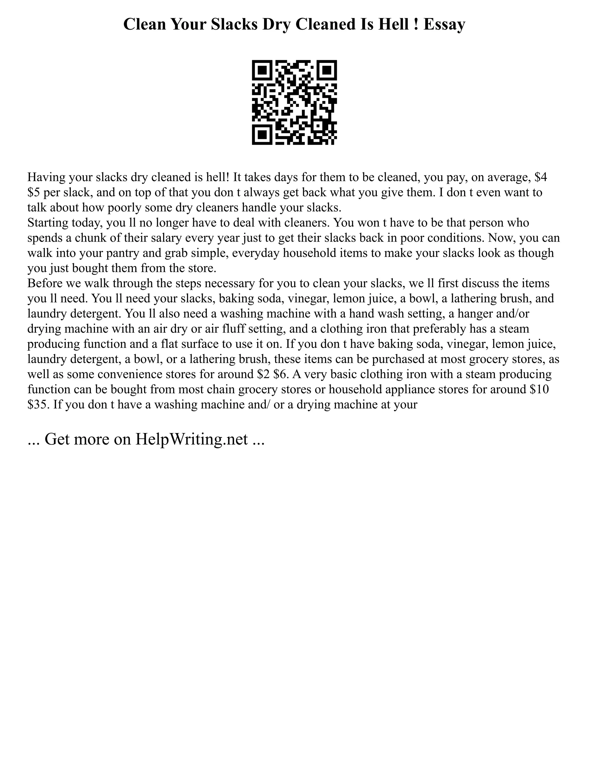 Clean Your Slacks Dry Cleaned Is Hell ! Essay
Having your slacks dry cleaned is hell! It takes days for them to be cleaned, you pay, on average, $4
$5 per slack, and on top of that you don t always get back what you give them. I don t even want to
talk about how poorly some dry cleaners handle your slacks.
Starting today, you ll no longer have to deal with cleaners. You won t have to be that person who
spends a chunk of their salary every year just to get their slacks back in poor conditions. Now, you can
walk into your pantry and grab simple, everyday household items to make your slacks look as though
you just bought them from the store.
Before we walk through the steps necessary for you to clean your slacks, we ll first discuss the items
you ll need. You ll need your slacks, baking soda, vinegar, lemon juice, a bowl, a lathering brush, and
laundry detergent. You ll also need a washing machine with a hand wash setting, a hanger and/or
drying machine with an air dry or air fluff setting, and a clothing iron that preferably has a steam
producing function and a flat surface to use it on. If you don t have baking soda, vinegar, lemon juice,
laundry detergent, a bowl, or a lathering brush, these items can be purchased at most grocery stores, as
well as some convenience stores for around $2 $6. A very basic clothing iron with a steam producing
function can be bought from most chain grocery stores or household appliance stores for around $10
$35. If you don t have a washing machine and/ or a drying machine at your
... Get more on HelpWriting.net ...
 
