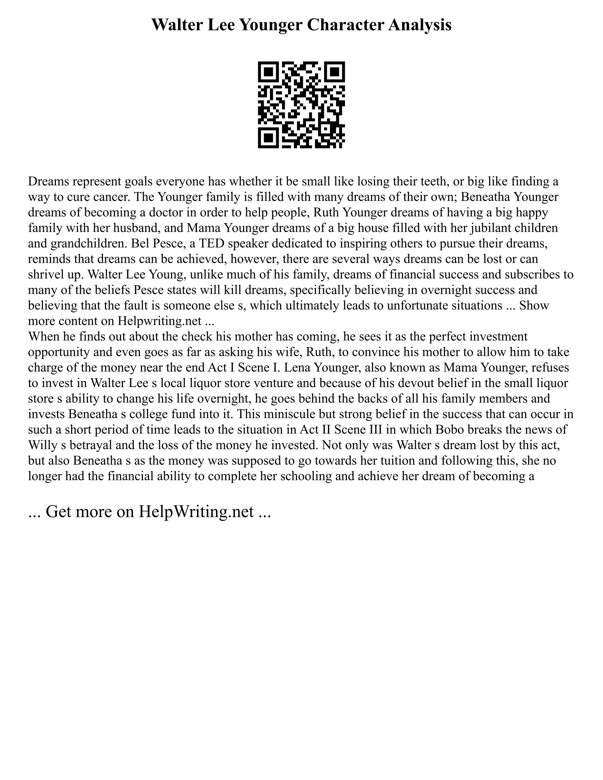 Walter Lee Younger Character Analysis
Dreams represent goals everyone has whether it be small like losing their teeth, or big like finding a
way to cure cancer. The Younger family is filled with many dreams of their own; Beneatha Younger
dreams of becoming a doctor in order to help people, Ruth Younger dreams of having a big happy
family with her husband, and Mama Younger dreams of a big house filled with her jubilant children
and grandchildren. Bel Pesce, a TED speaker dedicated to inspiring others to pursue their dreams,
reminds that dreams can be achieved, however, there are several ways dreams can be lost or can
shrivel up. Walter Lee Young, unlike much of his family, dreams of financial success and subscribes to
many of the beliefs Pesce states will kill dreams, specifically believing in overnight success and
believing that the fault is someone else s, which ultimately leads to unfortunate situations ... Show
more content on Helpwriting.net ...
When he finds out about the check his mother has coming, he sees it as the perfect investment
opportunity and even goes as far as asking his wife, Ruth, to convince his mother to allow him to take
charge of the money near the end Act I Scene I. Lena Younger, also known as Mama Younger, refuses
to invest in Walter Lee s local liquor store venture and because of his devout belief in the small liquor
store s ability to change his life overnight, he goes behind the backs of all his family members and
invests Beneatha s college fund into it. This miniscule but strong belief in the success that can occur in
such a short period of time leads to the situation in Act II Scene III in which Bobo breaks the news of
Willy s betrayal and the loss of the money he invested. Not only was Walter s dream lost by this act,
but also Beneatha s as the money was supposed to go towards her tuition and following this, she no
longer had the financial ability to complete her schooling and achieve her dream of becoming a
... Get more on HelpWriting.net ...
 