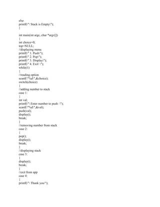 else
printf(" Stack is Empty");
}
int main(int argc, char *argv[])
{
int choice=0;
top=NULL;
//displaying menu
printf(" 1. Push");
printf(" 2. Pop");
printf(" 3. Display");
printf(" 4. Exit ");
while(1)
{
//reading option
scanf("%d",&choice);
switch(choice)
{
//adding number to stack
case 1:
{
int val;
printf(" Enter number to push: ");
scanf("%d",&val);
push(val);
display();
break;
}
//removing number from stack
case 2:
{
pop();
display();
break;
}
//displaying stack
case 3:
{
display();
break;
}
//exit from app
case 4:
{
printf(" Thank you");
 