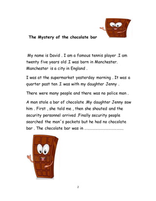 2
The Mystery of the chocolate bar
My name is David . I am a famous tennis player .I am
twenty five years old .I was born in Manchester.
Manchester is a city in England .
I was at the supermarket yesterday morning . It was a
quarter past ten .I was with my daughter Jenny .
There were many people and there was no police man .
A man stole a bar of chocolate .My daughter Jenny saw
him . First , she told me , then she shouted and the
security personnel arrived .Finally security people
searched the man´s pockets but he had no chocolate
bar . The chocolate bar was in …………………………………….
 