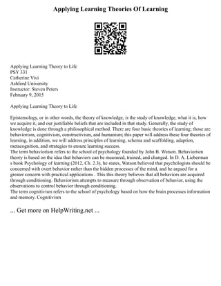 Applying Learning Theories Of Learning
Applying Learning Theory to Life
PSY 331
Catherine Vivi
Ashford University
Instructor: Steven Peters
February 9, 2015
Applying Learning Theory to Life
Epistemology, or in other words, the theory of knowledge, is the study of knowledge, what it is, how
we acquire it, and our justifiable beliefs that are included in that study. Generally, the study of
knowledge is done through a philosophical method. There are four basic theories of learning; those are
behaviorism, cognitivism, constructivism, and humanism; this paper will address these four theories of
learning, in addition, we will address principles of learning, schema and scaffolding, adaption,
metacognition, and strategies to ensure learning success.
The term behaviorism refers to the school of psychology founded by John B. Watson. Behaviorism
theory is based on the idea that behaviors can be measured, trained, and changed. In D. A. Lieberman
s book Psychology of learning (2012, Ch. 2.3), he states, Watson believed that psychologists should be
concerned with overt behavior rather than the hidden processes of the mind, and he argued for a
greater concern with practical applications . This this theory believes that all behaviors are acquired
through conditioning. Behaviorism attempts to measure through observation of behavior, using the
observations to control behavior through conditioning.
The term cognitivism refers to the school of psychology based on how the brain processes information
and memory. Cognitivism
... Get more on HelpWriting.net ...
 