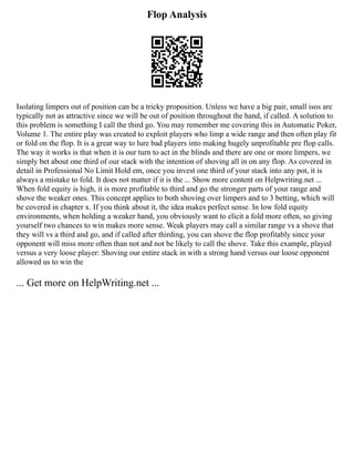 Flop Analysis
Isolating limpers out of position can be a tricky proposition. Unless we have a big pair, small isos are
typically not as attractive since we will be out of position throughout the hand, if called. A solution to
this problem is something I call the third go. You may remember me covering this in Automatic Poker,
Volume 1. The entire play was created to exploit players who limp a wide range and then often play fit
or fold on the flop. It is a great way to lure bad players into making hugely unprofitable pre flop calls.
The way it works is that when it is our turn to act in the blinds and there are one or more limpers, we
simply bet about one third of our stack with the intention of shoving all in on any flop. As covered in
detail in Professional No Limit Hold em, once you invest one third of your stack into any pot, it is
always a mistake to fold. It does not matter if it is the ... Show more content on Helpwriting.net ...
When fold equity is high, it is more profitable to third and go the stronger parts of your range and
shove the weaker ones. This concept applies to both shoving over limpers and to 3 betting, which will
be covered in chapter x. If you think about it, the idea makes perfect sense. In low fold equity
environments, when holding a weaker hand, you obviously want to elicit a fold more often, so giving
yourself two chances to win makes more sense. Weak players may call a similar range vs a shove that
they will vs a third and go, and if called after thirding, you can shove the flop profitably since your
opponent will miss more often than not and not be likely to call the shove. Take this example, played
versus a very loose player: Shoving our entire stack in with a strong hand versus our loose opponent
allowed us to win the
... Get more on HelpWriting.net ...
 