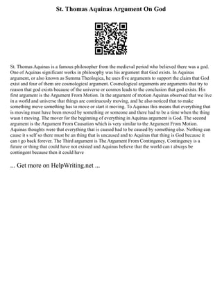 St. Thomas Aquinas Argument On God
St. Thomas Aquinas is a famous philosopher from the medieval period who believed there was a god.
One of Aquinas significant works in philosophy was his argument that God exists. In Aquinas
argument, or also known as Summa Theologica, he uses five arguments to support the claim that God
exist and four of them are cosmological argument. Cosmological arguments are arguments that try to
reason that god exists because of the universe or cosmos leads to the conclusion that god exists. His
first argument is the Argument From Motion. In the argument of motion Aquinas observed that we live
in a world and universe that things are continuously moving, and he also noticed that to make
something move something has to move or start it moving. To Aquinas this means that everything that
is moving must have been moved by something or someone and there had to be a time when the thing
wasn t moving. The mover for the beginning of everything in Aquinas argument is God. The second
argument is the Argument From Causation which is very similar to the Argument From Motion.
Aquinas thoughts were that everything that is caused had to be caused by something else. Nothing can
cause it s self so there must be an thing that is uncaused and to Aquinas that thing is God because it
can t go back forever. The Third argument is The Argument From Contingency. Contingency is a
future or thing that could have not existed and Aquinas believe that the world can t always be
contingent because then it could have
... Get more on HelpWriting.net ...
 