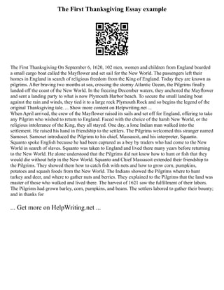 The First Thanksgiving Essay example
The First Thanksgiving On September 6, 1620, 102 men, women and children from England boarded
a small cargo boat called the Mayflower and set sail for the New World. The passengers left their
homes in England in search of religious freedom from the King of England. Today they are known as
pilgrims. After braving two months at sea, crossing the stormy Atlantic Ocean, the Pilgrims finally
landed off the coast of the New World. In the freezing December waters, they anchored the Mayflower
and sent a landing party to what is now Plymouth Harbor beach. To secure the small landing boat
against the rain and winds, they tied it to a large rock Plymouth Rock and so begins the legend of the
original Thanksgiving tale. ... Show more content on Helpwriting.net ...
When April arrived, the crew of the Mayflower raised its sails and set off for England, offering to take
any Pilgrim who wished to return to England. Faced with the choice of the harsh New World, or the
religious intolerance of the King, they all stayed. One day, a lone Indian man walked into the
settlement. He raised his hand in friendship to the settlers. The Pilgrims welcomed this stranger named
Samoset. Samoset introduced the Pilgrims to his chief, Massasoit, and his interpreter, Squanto.
Squanto spoke English because he had been captured as a boy by traders who had come to the New
World in search of slaves. Squanto was taken to England and lived there many years before returning
to the New World. He alone understood that the Pilgrims did not know how to hunt or fish that they
would die without help in the New World. Squanto and Chief Massasoit extended their friendship to
the Pilgrims. They showed them how to catch fish with nets and how to grow corn, pumpkins,
potatoes and squash foods from the New World. The Indians showed the Pilgrims where to hunt
turkey and deer, and where to gather nuts and berries. They explained to the Pilgrims that the land was
master of those who walked and lived there. The harvest of 1621 saw the fulfillment of their labors.
The Pilgrims had grown barley, corn, pumpkins, and beans. The settlers labored to gather their bounty;
and in thanks for
... Get more on HelpWriting.net ...
 