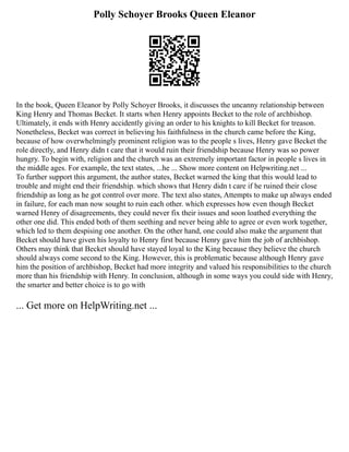 Polly Schoyer Brooks Queen Eleanor
In the book, Queen Eleanor by Polly Schoyer Brooks, it discusses the uncanny relationship between
King Henry and Thomas Becket. It starts when Henry appoints Becket to the role of archbishop.
Ultimately, it ends with Henry accidently giving an order to his knights to kill Becket for treason.
Nonetheless, Becket was correct in believing his faithfulness in the church came before the King,
because of how overwhelmingly prominent religion was to the people s lives, Henry gave Becket the
role directly, and Henry didn t care that it would ruin their friendship because Henry was so power
hungry. To begin with, religion and the church was an extremely important factor in people s lives in
the middle ages. For example, the text states, ...he ... Show more content on Helpwriting.net ...
To further support this argument, the author states, Becket warned the king that this would lead to
trouble and might end their friendship. which shows that Henry didn t care if he ruined their close
friendship as long as he got control over more. The text also states, Attempts to make up always ended
in failure, for each man now sought to ruin each other. which expresses how even though Becket
warned Henry of disagreements, they could never fix their issues and soon loathed everything the
other one did. This ended both of them seething and never being able to agree or even work together,
which led to them despising one another. On the other hand, one could also make the argument that
Becket should have given his loyalty to Henry first because Henry gave him the job of archbishop.
Others may think that Becket should have stayed loyal to the King because they believe the church
should always come second to the King. However, this is problematic because although Henry gave
him the position of archbishop, Becket had more integrity and valued his responsibilities to the church
more than his friendship with Henry. In conclusion, although in some ways you could side with Henry,
the smarter and better choice is to go with
... Get more on HelpWriting.net ...
 