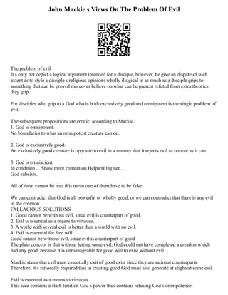 John Mackie s Views On The Problem Of Evil
The problem of evil
It s only not depict a logical argument intended for a disciple, however, he give an dispute of such
extent as to style a disciple s religious opinions wholly illogical in as much as a disciple grips to
something that can be proved moreover believe on what can be present refuted from extra theories
they grip.
For disciples who grip to a God who is both exclusively good and omnipotent is the single problem of
evil.
The subsequent propositions are erratic, according to Mackie.
1. God is omnipotent.
No boundaries to what an omnipotent creature can do.
2. God is exclusively good.
An exclusively good creature is opposite to evil in a manner that it rejects evil as remote as it can.
3. God is omniscient.
In condition ... Show more content on Helpwriting.net ...
God subsists.
All of them cannot be true this mean one of them have to be false.
We can contradict that God is all powerful or wholly good, or we can contradict that there is any evil
in the creation.
FALLACIOUS SOLUTIONS
1. Good cannot be without evil, since evil is counterpart of good.
2. Evil is essential as a means to virtuous.
3. A world with several evil is better than a world with no evil.
4. Evil is essential for free will.
Good cannot be without evil, since evil is counterpart of good
The plain concept is that without letting some evil, God could not have completed a creation which
had any good, because it is unmanageable for good will to exist without evil.
Mackie states that evil must essentially exit of good exist since they are rational counterparts.
Therefore, it s rationally required that in creating good God must also generate at slightest some evil.
Evil is essential as a means to virtuous
This idea contains a stark limit on God s power thus contains refusing God s omnipotence.
 