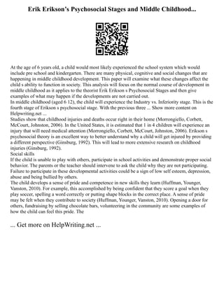 Erik Erikson’s Psychosocial Stages and Middle Childhood...
At the age of 6 years old, a child would most likely experienced the school system which would
include pre school and kindergarten. There are many physical, cognitive and social changes that are
happening in middle childhood development. This paper will examine what these changes affect the
child s ability to function in society. This analysis will focus on the normal course of development in
middle childhood as it applies to the theorist Erik Erikson s Psychosocial Stages and then give
examples of what may happen if the developments are not carried out.
In middle childhood (aged 6 12), the child will experience the Industry vs. Inferiority stage. This is the
fourth stage of Erikson s psychosocial stage. With the previous three ... Show more content on
Helpwriting.net ...
Studies show that childhood injuries and deaths occur right in their home (Morrongiello, Corbett,
McCourt, Johnston, 2006). In the United States, it is estimated that 1 in 4 children will experience an
injury that will need medical attention (Morrongiello, Corbett, McCourt, Johnston, 2006). Erikson s
psychosocial theory is an excellent way to better understand why a child will get injured by providing
a different perspective (Ginsburg, 1992). This will lead to more extensive research on childhood
injuries (Ginsburg, 1992).
Social skills
If the child is unable to play with others, participate in school activities and demonstrate proper social
behavior. The parents or the teacher should intervene to ask the child why they are not participating.
Failure to participate in these developmental activities could be a sign of low self esteem, depression,
abuse and being bullied by others.
The child develops a sense of pride and competence in new skills they learn (Huffman, Younger,
Vanston, 2010). For example, this accomplished by being confident that they score a goal when they
play soccer, spelling a word correctly or putting shape blocks in the correct place. A sense of pride
may be felt when they contribute to society (Huffman, Younger, Vanston, 2010). Opening a door for
others, fundraising by selling chocolate bars, volunteering in the community are some examples of
how the child can feel this pride. The
... Get more on HelpWriting.net ...
 