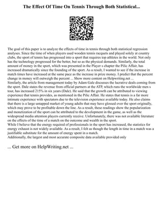 The Effect Of Time On Tennis Through Both Statistical...
The goal of this paper is to analyze the effects of time in tennis through both statistical regression
analyses. Since the time of when players used wooden tennis racquets and played solely at country
clubs, the sport of tennis has progressed into a sport that requires top athletes in the world. Not only
has the technology progressed for the better, but so as the physical demands. Similarly, the total
amount of money in the sport, which was presented in the Player s chapter the Pilic Affair, has
increased dramatically since the founding of the sport. As a result, I wanted to see if the increase in
match times have increased at the same pace as the increase in prize money. I predict that the percent
change in money will outweigh the percent ... Show more content on Helpwriting.net ...
Similarly, the article from management today by Adam Gale discusses the lucrative deals coming from
the sport. Dale states the revenue from official partners at the ATP, which runs the worldwide men s
tour, has increased 215% in six years (Dale). He said that the growth can be attributed to viewing
experience that tennis provides, as mentioned in the Pilic Affair. He states that tennis is a far more
intimate experience with spectators due to the television experience available today. He also claims
that there is a large untapped market of young adults that may have glossed over the sport originally,
which may prove to be profitable down the line. As a result, these readings show the popularization
and monetization of the sport can be attributed to the development in the game, as well as the
widespread media attention players currently receive. Unfortunately, there was not available literature
on the effects of the time of a match on the outcome and wealth in the sport.
While I believe that the energy required of professionals in the sport has increased, the statistics for
energy exhaust is not widely available. As a result, I felt as though the length in time in a match was a
justifiable substitute for the amount of energy spent in a match.
Additionally, the largest and most accurate composite data available provided only
... Get more on HelpWriting.net ...
 