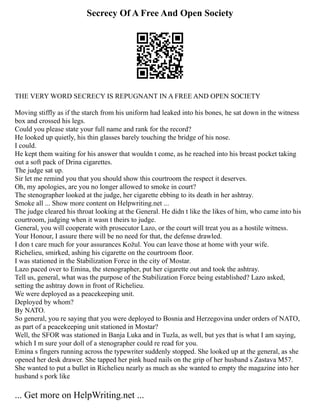 Secrecy Of A Free And Open Society
THE VERY WORD SECRECY IS REPUGNANT IN A FREE AND OPEN SOCIETY
Moving stiffly as if the starch from his uniform had leaked into his bones, he sat down in the witness
box and crossed his legs.
Could you please state your full name and rank for the record?
He looked up quietly, his thin glasses barely touching the bridge of his nose.
I could.
He kept them waiting for his answer that wouldn t come, as he reached into his breast pocket taking
out a soft pack of Drina cigarettes.
The judge sat up.
Sir let me remind you that you should show this courtroom the respect it deserves.
Oh, my apologies, are you no longer allowed to smoke in court?
The stenographer looked at the judge, her cigarette ebbing to its death in her ashtray.
Smoke all ... Show more content on Helpwriting.net ...
The judge cleared his throat looking at the General. He didn t like the likes of him, who came into his
courtroom, judging when it wasn t theirs to judge.
General, you will cooperate with prosecutor Lazo, or the court will treat you as a hostile witness.
Your Honour, I assure there will be no need for that, the defense drawled.
I don t care much for your assurances Kožul. You can leave those at home with your wife.
Richelieu, smirked, ashing his cigarette on the courtroom floor.
I was stationed in the Stabilization Force in the city of Mostar.
Lazo paced over to Emina, the stenographer, put her cigarette out and took the ashtray.
Tell us, general, what was the purpose of the Stabilization Force being established? Lazo asked,
setting the ashtray down in front of Richelieu.
We were deployed as a peacekeeping unit.
Deployed by whom?
By NATO.
So general, you re saying that you were deployed to Bosnia and Herzegovina under orders of NATO,
as part of a peacekeeping unit stationed in Mostar?
Well, the SFOR was stationed in Banja Luka and in Tuzla, as well, but yes that is what I am saying,
which I m sure your doll of a stenographer could re read for you.
Emina s fingers running across the typewriter suddenly stopped. She looked up at the general, as she
opened her desk drawer. She tapped her pink hued nails on the grip of her husband s Zastava M57.
She wanted to put a bullet in Richelieu nearly as much as she wanted to empty the magazine into her
husband s pork like
... Get more on HelpWriting.net ...
 
