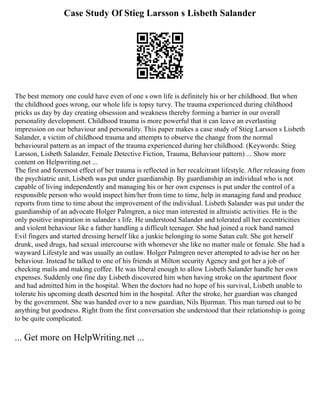 Case Study Of Stieg Larsson s Lisbeth Salander
The best memory one could have even of one s own life is definitely his or her childhood. But when
the childhood goes wrong, our whole life is topsy turvy. The trauma experienced during childhood
pricks us day by day creating obsession and weakness thereby forming a barrier in our overall
personality development. Childhood trauma is more powerful that it can leave an everlasting
impression on our behaviour and personality. This paper makes a case study of Stieg Larsson s Lisbeth
Salander, a victim of childhood trauma and attempts to observe the change from the normal
behavioural pattern as an impact of the trauma experienced during her childhood. (Keywords: Stieg
Larsson, Lisbeth Salander, Female Detective Fiction, Trauma, Behaviour pattern) ... Show more
content on Helpwriting.net ...
The first and foremost effect of her trauma is reflected in her recalcitrant lifestyle. After releasing from
the psychiatric unit, Lisbeth was put under guardianship. By guardianship an individual who is not
capable of living independently and managing his or her own expenses is put under the control of a
responsible person who would inspect him/her from time to time, help in managing fund and produce
reports from time to time about the improvement of the individual. Lisbeth Salander was put under the
guardianship of an advocate Holger Palmgren, a nice man interested in altruistic activities. He is the
only positive inspiration in salander s life. He understood Salander and tolerated all her eccentricities
and violent behaviour like a father handling a difficult teenager. She had joined a rock band named
Evil fingers and started dressing herself like a junkie belonging to some Satan cult. She got herself
drunk, used drugs, had sexual intercourse with whomever she like no matter male or female. She had a
wayward Lifestyle and was usually an outlaw. Holger Palmgren never attempted to advise her on her
behaviour. Instead he talked to one of his friends at Milton security Agency and got her a job of
checking mails and making coffee. He was liberal enough to allow Lisbeth Salander handle her own
expenses. Suddenly one fine day Lisbeth discovered him when having stroke on the apartment floor
and had admitted him in the hospital. When the doctors had no hope of his survival, Lisbeth unable to
tolerate his upcoming death deserted him in the hospital. After the stroke, her guardian was changed
by the government. She was handed over to a new guardian, Nils Bjurman. This man turned out to be
anything but goodness. Right from the first conversation she understood that their relationship is going
to be quite complicated.
... Get more on HelpWriting.net ...
 