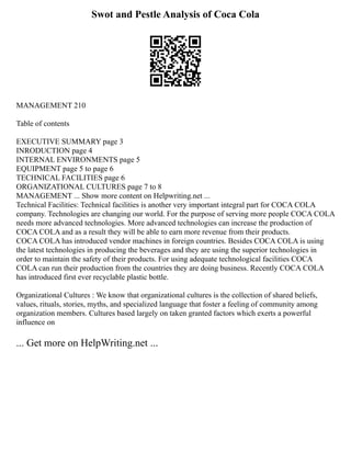 Swot and Pestle Analysis of Coca Cola
MANAGEMENT 210
Table of contents
EXECUTIVE SUMMARY page 3
INRODUCTION page 4
INTERNAL ENVIRONMENTS page 5
EQUIPMENT page 5 to page 6
TECHNICAL FACILITIES page 6
ORGANIZATIONAL CULTURES page 7 to 8
MANAGEMENT ... Show more content on Helpwriting.net ...
Technical Facilities: Technical facilities is another very important integral part for COCA COLA
company. Technologies are changing our world. For the purpose of serving more people COCA COLA
needs more advanced technologies. More advanced technologies can increase the production of
COCA COLA and as a result they will be able to earn more revenue from their products.
COCA COLA has introduced vendor machines in foreign countries. Besides COCA COLA is using
the latest technologies in producing the beverages and they are using the superior technologies in
order to maintain the safety of their products. For using adequate technological facilities COCA
COLA can run their production from the countries they are doing business. Recently COCA COLA
has introduced first ever recyclable plastic bottle.
Organizational Cultures : We know that organizational cultures is the collection of shared beliefs,
values, rituals, stories, myths, and specialized language that foster a feeling of community among
organization members. Cultures based largely on taken granted factors which exerts a powerful
influence on
... Get more on HelpWriting.net ...
 