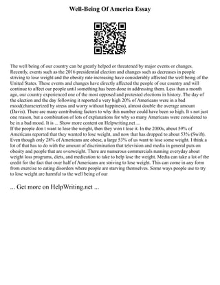 Well-Being Of America Essay
The well being of our country can be greatly helped or threatened by major events or changes.
Recently, events such as the 2016 presidential election and changes such as decreases in people
striving to lose weight and the obesity rate increasing have considerably affected the well being of the
United States. These events and changes have directly affected the people of our country and will
continue to affect our people until something has been done in addressing them. Less than a month
ago, our country experienced one of the most opposed and protested elections in history. The day of
the election and the day following it reported a very high 20% of Americans were in a bad
mood(characterized by stress and worry without happiness), almost double the average amount
(Davis). There are many contributing factors to why this number could have been so high. It s not just
one reason, but a combination of lots of explanations for why so many Americans were considered to
be in a bad mood. It is ... Show more content on Helpwriting.net ...
If the people don t want to lose the weight, then they won t lose it. In the 2000s, about 59% of
Americans reported that they wanted to lose weight, and now that has dropped to about 53% (Swift).
Even though only 28% of Americans are obese, a large 53% of us want to lose some weight. I think a
lot of that has to do with the amount of discrimination that television and media in general puts on
obesity and people that are overweight. There are numerous commercials running everyday about
weight loss programs, diets, and medication to take to help lose the weight. Media can take a lot of the
credit for the fact that over half of Americans are striving to lose weight. This can come in any form
from exercise to eating disorders where people are starving themselves. Some ways people use to try
to lose weight are harmful to the well being of our
... Get more on HelpWriting.net ...
 