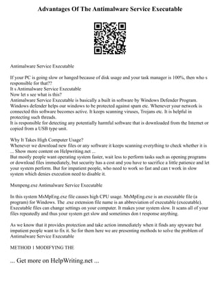 Advantages Of The Antimalware Service Executable
Antimalware Service Executable
If your PC is going slow or hanged because of disk usage and your task manager is 100%, then who s
responsible for that??
It s Antimalware Service Executable
Now let s see what is this?
Antimalware Service Executable is basically a built in software by Windows Defender Program.
Windows defender helps our windows to be protected against spam etc. Whenever your network is
connected this software becomes active. It keeps scanning viruses, Trojans etc. It is helpful in
protecting such threads.
It is responsible for detecting any potentially harmful software that is downloaded from the Internet or
copied from a USB type unit.
Why It Takes High Computer Usage?
Whenever we download new files or any software it keeps scanning everything to check whether it is
... Show more content on Helpwriting.net ...
But mostly people want operating system faster, wait less to perform tasks such as opening programs
or download files immediately, but security has a cost and you have to sacrifice a little patience and let
your system perform. But for impatient people, who need to work so fast and can t work in slow
system which denies execution need to disable it.
Msmpeng.exe Antimalware Service Executable
In this system MsMpEng.exe file causes high CPU usage. MsMpEng.exe is an executable file (a
program) for Windows. The .exe extension file name is an abbreviation of executable (executable).
Executable files can change settings on your computer. It makes your system slow. It scans all of your
files repeatedly and thus your system get slow and sometimes don t response anything.
As we know that it provides protection and take action immediately when it finds any spyware but
impatient people want to fix it. So for them here we are presenting methods to solve the problem of
Antimalware Service Executable
METHOD 1 MODIFYING THE
... Get more on HelpWriting.net ...
 