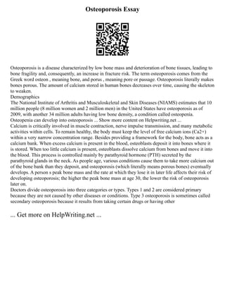 Osteoporosis Essay
Osteoporosis is a disease characterized by low bone mass and deterioration of bone tissues, leading to
bone fragility and, consequently, an increase in fracture risk. The term osteoporosis comes from the
Greek word osteon , meaning bone, and porus , meaning pore or passage. Osteoporosis literally makes
bones porous. The amount of calcium stored in human bones decreases over time, causing the skeleton
to weaken.
Demographics
The National Institute of Arthritis and Musculoskeletal and Skin Diseases (NIAMS) estimates that 10
million people (8 million women and 2 million men) in the United States have osteoporosis as of
2009, with another 34 million adults having low bone density, a condition called osteopenia.
Osteopenia can develop into osteoporosis ... Show more content on Helpwriting.net ...
Calcium is critically involved in muscle contraction, nerve impulse transmission, and many metabolic
activities within cells. To remain healthy, the body must keep the level of free calcium ions (Ca2+)
within a very narrow concentration range. Besides providing a framework for the body, bone acts as a
calcium bank. When excess calcium is present in the blood, osteoblasts deposit it into bones where it
is stored. When too little calcium is present, osteoblasts dissolve calcium from bones and move it into
the blood. This process is controlled mainly by parathyroid hormone (PTH) secreted by the
parathyroid glands in the neck. As people age, various conditions cause them to take more calcium out
of the bone bank than they deposit, and osteoporosis (which literally means porous bones) eventually
develops. A person s peak bone mass and the rate at which they lose it in later life affects their risk of
developing osteoporosis; the higher the peak bone mass at age 30, the lower the risk of osteoporosis
later on.
Doctors divide osteoporosis into three categories or types. Types 1 and 2 are considered primary
because they are not caused by other diseases or conditions. Type 3 osteoporosis is sometimes called
secondary osteoporosis because it results from taking certain drugs or having other
... Get more on HelpWriting.net ...
 