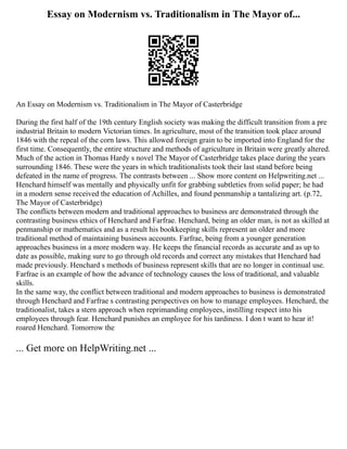 Essay on Modernism vs. Traditionalism in The Mayor of...
An Essay on Modernism vs. Traditionalism in The Mayor of Casterbridge
During the first half of the 19th century English society was making the difficult transition from a pre
industrial Britain to modern Victorian times. In agriculture, most of the transition took place around
1846 with the repeal of the corn laws. This allowed foreign grain to be imported into England for the
first time. Consequently, the entire structure and methods of agriculture in Britain were greatly altered.
Much of the action in Thomas Hardy s novel The Mayor of Casterbridge takes place during the years
surrounding 1846. These were the years in which traditionalists took their last stand before being
defeated in the name of progress. The contrasts between ... Show more content on Helpwriting.net ...
Henchard himself was mentally and physically unfit for grabbing subtleties from solid paper; he had
in a modern sense received the education of Achilles, and found penmanship a tantalizing art. (p.72,
The Mayor of Casterbridge)
The conflicts between modern and traditional approaches to business are demonstrated through the
contrasting business ethics of Henchard and Farfrae. Henchard, being an older man, is not as skilled at
penmanship or mathematics and as a result his bookkeeping skills represent an older and more
traditional method of maintaining business accounts. Farfrae, being from a younger generation
approaches business in a more modern way. He keeps the financial records as accurate and as up to
date as possible, making sure to go through old records and correct any mistakes that Henchard had
made previously. Henchard s methods of business represent skills that are no longer in continual use.
Farfrae is an example of how the advance of technology causes the loss of traditional, and valuable
skills.
In the same way, the conflict between traditional and modern approaches to business is demonstrated
through Henchard and Farfrae s contrasting perspectives on how to manage employees. Henchard, the
traditionalist, takes a stern approach when reprimanding employees, instilling respect into his
employees through fear. Henchard punishes an employee for his tardiness. I don t want to hear it!
roared Henchard. Tomorrow the
... Get more on HelpWriting.net ...
 