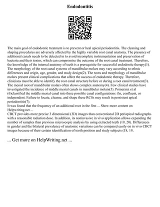Endodontitis
The main goal of endodontic treatment is to prevent or heal apical periodontitis. The cleaning and
shaping procedures are adversely affected by the highly variable root canal anatomy. The presence of
additional canals needs to be detected in to avoid incomplete instrumentation and preservation of
bacteria and their toxins, which can compromise the outcome of the root canal treatment. Therefore,
the knowledge of the internal anatomy of teeth is a prerequisite for successful endodontic therapy(1).
The morphology of the root canal systems of mandibular molars may vary according to ethnic
differences and origin, age, gender, and study design(2). The roots and morphology of mandibular
molars present clinical complications that affect the success of endodontic therapy. Therefore,
clinicians must be able to identify the root canal structure before or during a root canal treatment(3).
The mesial root of mandibular molars often shows complex anatomy(4). Few clinical studies have
investigated the incidence of middle mesial canals in mandibular molars(5). Pomeranz et al
(6)classified the middle mesial canal into three possible canal configurations: fin, confluent, or
independent. Failure to locate, cleanse, and shape these RCSs may result in persistent apical
periodontitis(7).
It was found that the frequency of an additional root in the first ... Show more content on
Helpwriting.net ...
CBCT provides more precise 3 dimensional (3D) images than conventional 2D periapical radiographs
with a reasonable radiation dose. In addition, its noninvasive in vivo application allows expanding the
number of samples than previous microscopic analysis by using extracted teeth (19, 20). Differences
in gender and the bilateral prevalence of anatomic variations can be compared easily on in vivo CBCT
images because of their certain identification of tooth position and study subjects (18, 19,
... Get more on HelpWriting.net ...
 