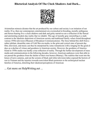 Rhetorical Analysis Of The Clock Shadows And Dark...
Aristotelian mimesis dictates that the art produced by our culture and society is an imitation of our
reality. If so, then our contemporary entertainment era overstocked in brooding, morally ambiguous
anti heroes bearing five o clock shadows and dark and gritty narratives are a reflection of the flawed
and unrelenting modern day reality that we inhabit. This age of morally gray storytelling is a stark
contrast to the idealistic depictions of American society and traditional family values found throughout
various 1950s television (Museum of Broadcast Communications). The force behind this shift from a
rather jubilant, dreamlike state of Cold War era media, to the grim and cynical state of present day
film, television, and music can thus be interpreted by some romanticists with a longing for the good ol
days as a decline of virtues and goodness in American society. However, the goodness of America
found in 1950s media was hardly a true reflection of reality. Through the further development of mass
media and communications in the following decades, however, American audiences were then able to
see passed the goodness from the shelter of their own homes (Murray). The realities that went into the
lenses of news cameras, and out the screens of black and white television tubes exposed the horrors of
war in Vietnam and the injustice towards nonviolent Black protestors to the archetypical nuclear
families of America, distorting their idealized perceptions of American
... Get more on HelpWriting.net ...
 
