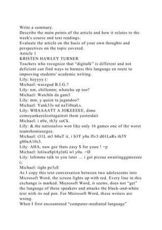 Write a summary.
Describe the main points of the article and how it relates to the
week's course and text readings.
Evaluate the article on the basis of your own thoughts and
perspectives on the topic covered.
Article 1
KRISTEN HAWLEY TURNER
Teachers who recognize that “digitalk” is different and not
deficient can find ways to harness this language en route to
improving students' academic writing.
Lily: heyyyy (:
Michael: waszgud B.I.G.?
Lily: nm, chillennn; whatchu up too?
Michael: Watchln da gam3
Lily: mm, y quien ta jugandoo?
Michael: Yank33s nd naTi0naLs.
Lily: WHAAAATT A JOKEEEEE, dime
comoyankeeslosttagainstt them yesterdaii
Michael: i n0e, th3y suCk.
Lily: & the nationalsss won like only 16 games one of the worst
teamshomieeegee.
Michael: t31L m3 b0uT it, i b3T y0u fIv3 d01LaRs th3Y
g00nA10s3.
Lily: AHA, naw gee thats easy $ for youu ! =p
Michael: loliwaSplAylnG wl y0u. =D
Lily: lolimma talk to you later … i got pizzaa awaitingggmeeeee
(;
Michael: iight pe3cE
As I copy this text conversation between two adolescents into
Microsoft Word, the screen lights up with red. Every line in this
exchange is marked. Microsoft Word, it seems, does not “get”
the language of these speakers and attacks the black-and-white
text with its red pen. For Microsoft Word, these writers are
wrong.
When I first encountered “computer-mediated language”
 