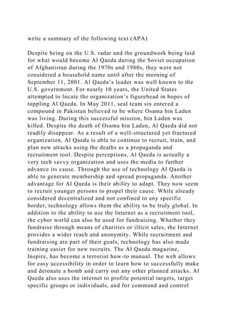 write a summary of the following text (APA)
Despite being on the U.S. radar and the groundwork being laid
for what would become Al Qaeda during the Soviet occupation
of Afghanistan during the 1970s and 1980s, they were not
considered a household name until after the morning of
September 11, 2001. Al Qaeda’s leader was well known to the
U.S. government. For nearly 10 years, the United States
attempted to locate the organization’s figurehead in hopes of
toppling Al Qaeda. In May 2011, seal team six entered a
compound in Pakistan believed to be where Osama bin Laden
was living. During this successful mission, bin Laden was
killed. Despite the death of Osama bin Laden, Al Qaeda did not
readily disappear. As a result of a well-structured yet fractured
organization, Al Qaeda is able to continue to recruit, train, and
plan new attacks using the deaths as a propaganda and
recruitment tool. Despite perceptions, Al Qaeda is actually a
very tech savvy organization and uses the media to further
advance its cause. Through the use of technology Al Qaeda is
able to generate membership and spread propaganda. Another
advantage for Al Qaeda is their ability to adapt. They now seem
to recruit younger persons to propel their cause. While already
considered decentralized and not confined to any specific
border, technology allows them the ability to be truly global. In
addition to the ability to use the Internet as a recruitment tool,
the cyber world can also be used for fundraising. Whether they
fundraise through means of charities or illicit sales, the Internet
provides a wider reach and anonymity. While recruitment and
fundraising are part of their goals, technology has also made
training easier for new recruits. The Al Qaeda magazine,
Inspire, has become a terrorist how-to manual. The web allows
for easy accessibility in order to learn how to successfully make
and detonate a bomb and carry out any other planned attacks. Al
Qaeda also uses the internet to profile potential targets, target
specific groups or individuals, and for command and control
 