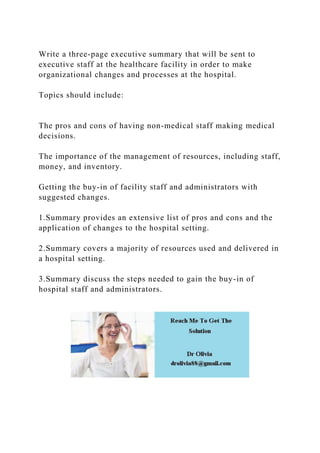 Write a three-page executive summary that will be sent to
executive staff at the healthcare facility in order to make
organizational changes and processes at the hospital.
Topics should include:
The pros and cons of having non-medical staff making medical
decisions.
The importance of the management of resources, including staff,
money, and inventory.
Getting the buy-in of facility staff and administrators with
suggested changes.
1.Summary provides an extensive list of pros and cons and the
application of changes to the hospital setting.
2.Summary covers a majority of resources used and delivered in
a hospital setting.
3.Summary discuss the steps needed to gain the buy-in of
hospital staff and administrators.
 