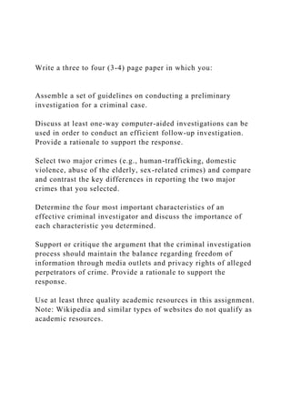 Write a three to four (3-4) page paper in which you:
Assemble a set of guidelines on conducting a preliminary
investigation for a criminal case.
Discuss at least one-way computer-aided investigations can be
used in order to conduct an efficient follow-up investigation.
Provide a rationale to support the response.
Select two major crimes (e.g., human-trafficking, domestic
violence, abuse of the elderly, sex-related crimes) and compare
and contrast the key differences in reporting the two major
crimes that you selected.
Determine the four most important characteristics of an
effective criminal investigator and discuss the importance of
each characteristic you determined.
Support or critique the argument that the criminal investigation
process should maintain the balance regarding freedom of
information through media outlets and privacy rights of alleged
perpetrators of crime. Provide a rationale to support the
response.
Use at least three quality academic resources in this assignment.
Note: Wikipedia and similar types of websites do not qualify as
academic resources.
 